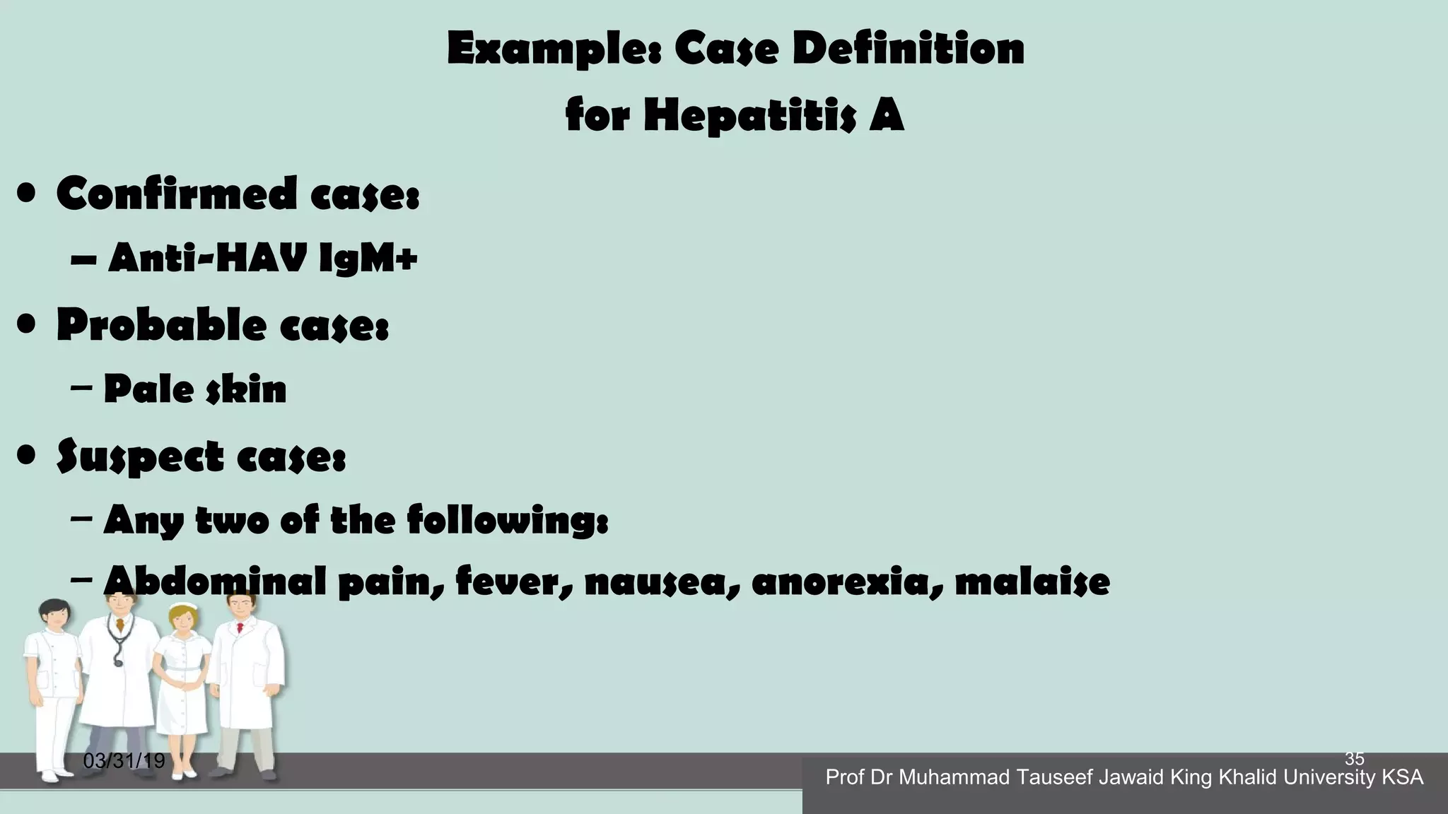 Example: Case Definition
for Hepatitis A
• Confirmed case:
– Anti-HAV IgM+
• Probable case:
– Pale skin
• Suspect case:
– Any two of the following:
– Abdominal pain, fever, nausea, anorexia, malaise
03/31/19
Prof Dr Muhammad Tauseef Jawaid King Khalid University KSA
35
 