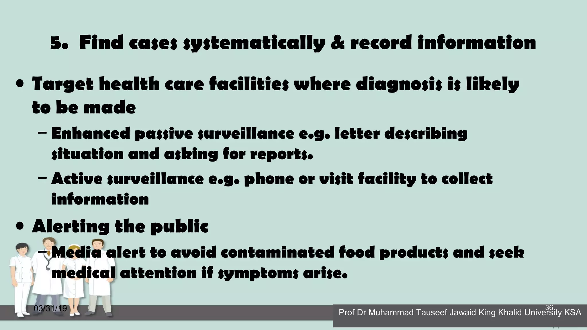 5. Find cases systematically & record information
• Target health care facilities where diagnosis is likely
to be made
– Enhanced passive surveillance e.g. letter describing
situation and asking for reports.
– Active surveillance e.g. phone or visit facility to collect
information
• Alerting the public
– Media alert to avoid contaminated food products and seek
medical attention if symptoms arise.
03/31/19 Prof Dr Muhammad Tauseef Jawaid King Khalid University KSA
36
 