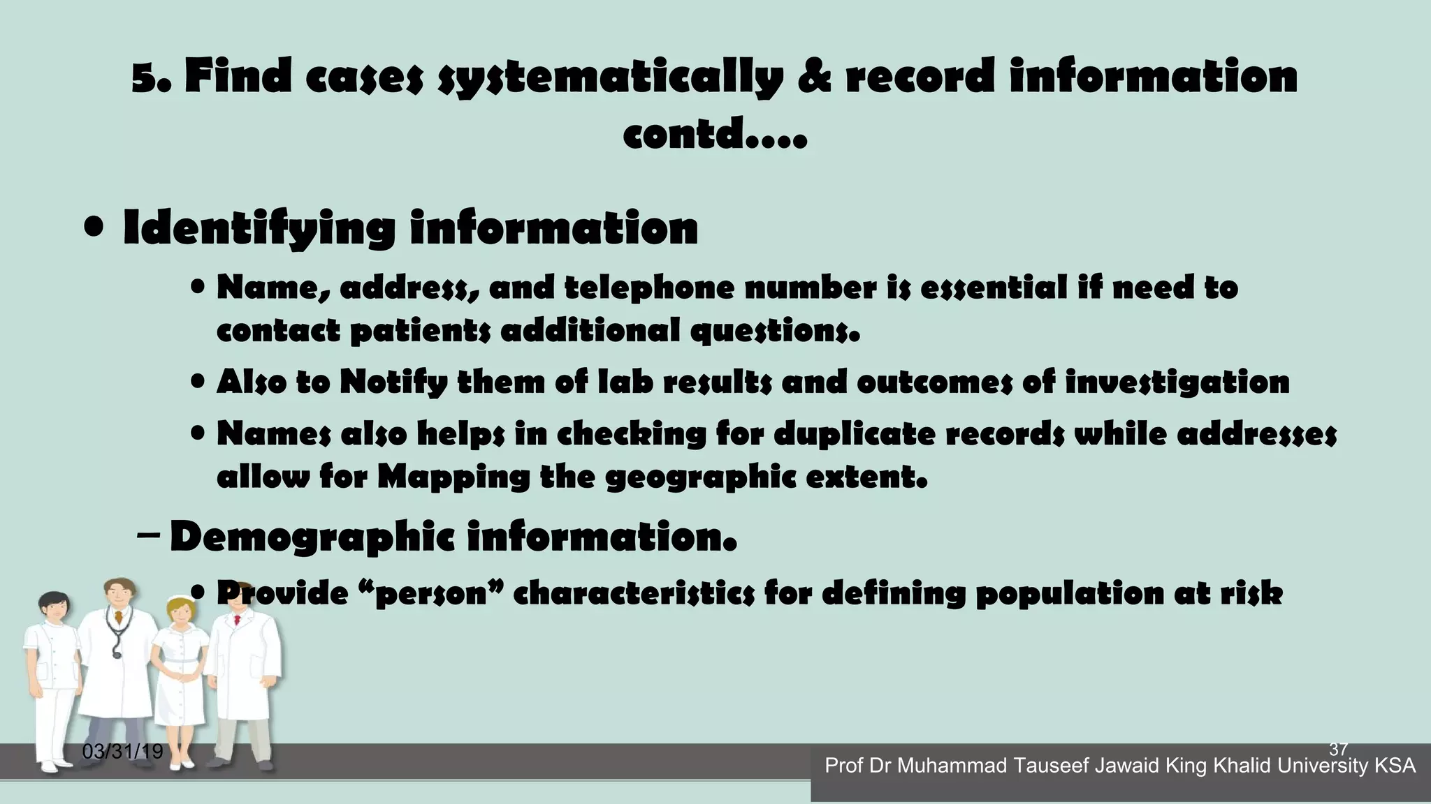 5. Find cases systematically & record information
contd….
• Identifying information
• Name, address, and telephone number is essential if need to
contact patients additional questions.
• Also to Notify them of lab results and outcomes of investigation
• Names also helps in checking for duplicate records while addresses
allow for Mapping the geographic extent.
– Demographic information.
• Provide “person” characteristics for defining population at risk
03/31/19
Prof Dr Muhammad Tauseef Jawaid King Khalid University KSA
37
 