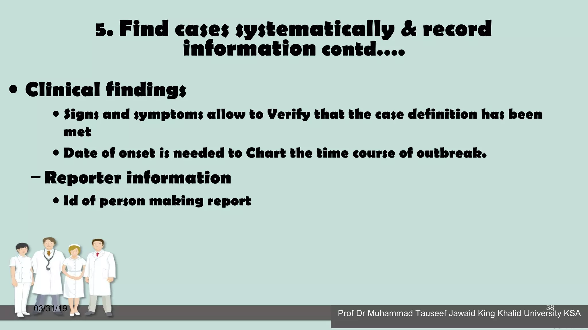 5. Find cases systematically & record
information contd….
• Clinical findings
• Signs and symptoms allow to Verify that the case definition has been
met
• Date of onset is needed to Chart the time course of outbreak.
– Reporter information
• Id of person making report
03/31/19
Prof Dr Muhammad Tauseef Jawaid King Khalid University KSA
38
 