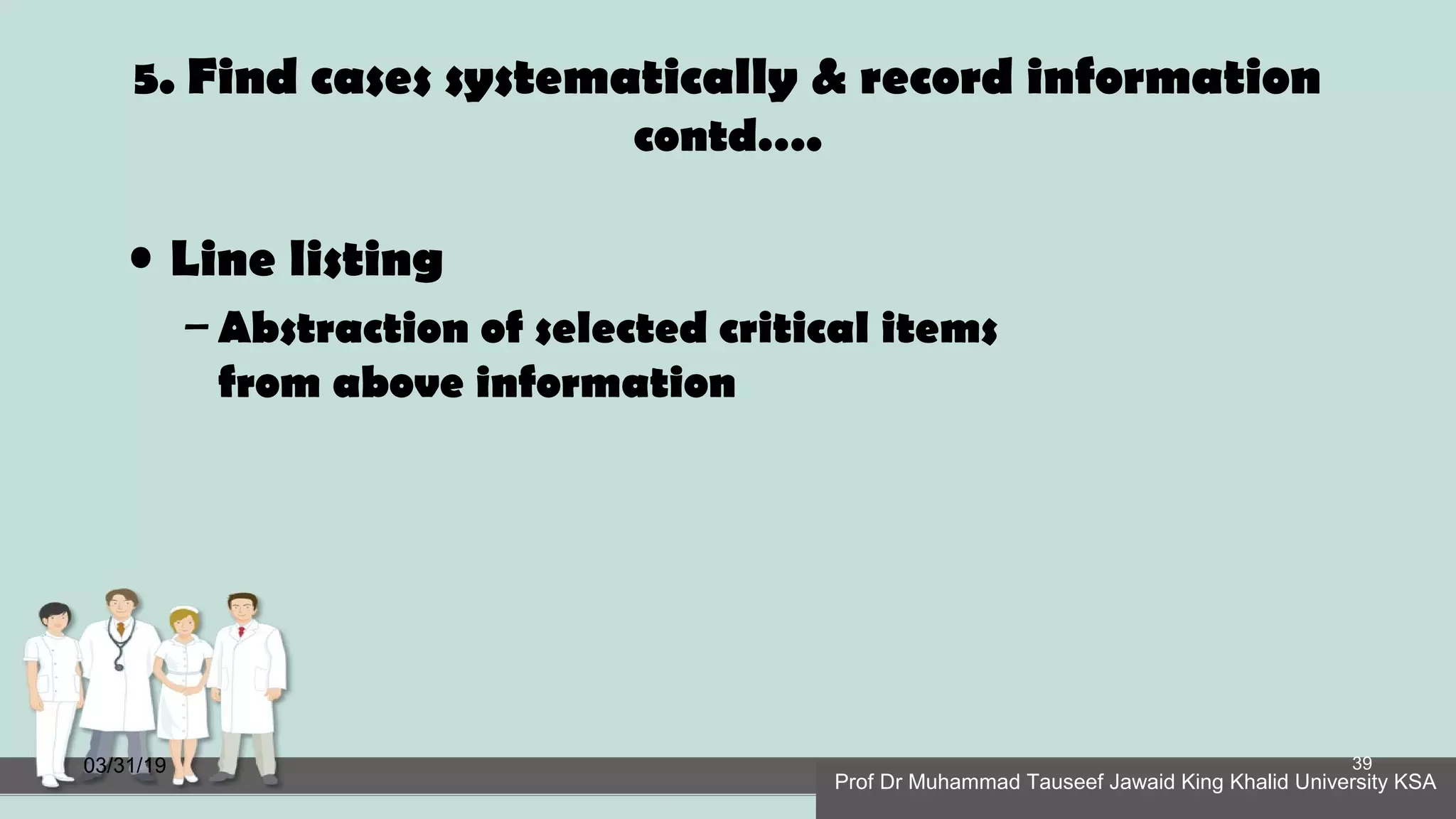 5. Find cases systematically & record information
contd….
• Line listing
– Abstraction of selected critical items
from above information
03/31/19
Prof Dr Muhammad Tauseef Jawaid King Khalid University KSA
39
 