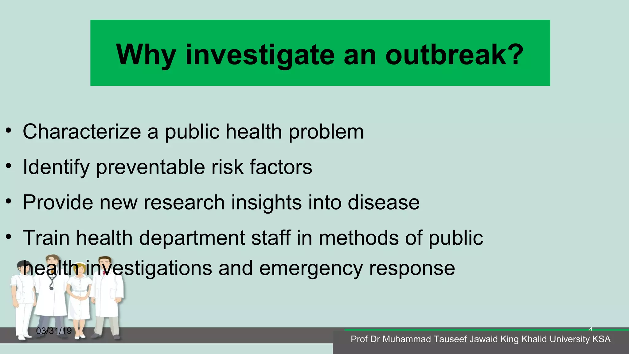 Why investigate an outbreak?
• Characterize a public health problem
• Identify preventable risk factors
• Provide new research insights into disease
• Train health department staff in methods of public
health investigations and emergency response
03/31/19
Prof Dr Muhammad Tauseef Jawaid King Khalid University KSA
4
Prof Dr Muhammad Tauseef Jawaid King Khalid University KSA
 