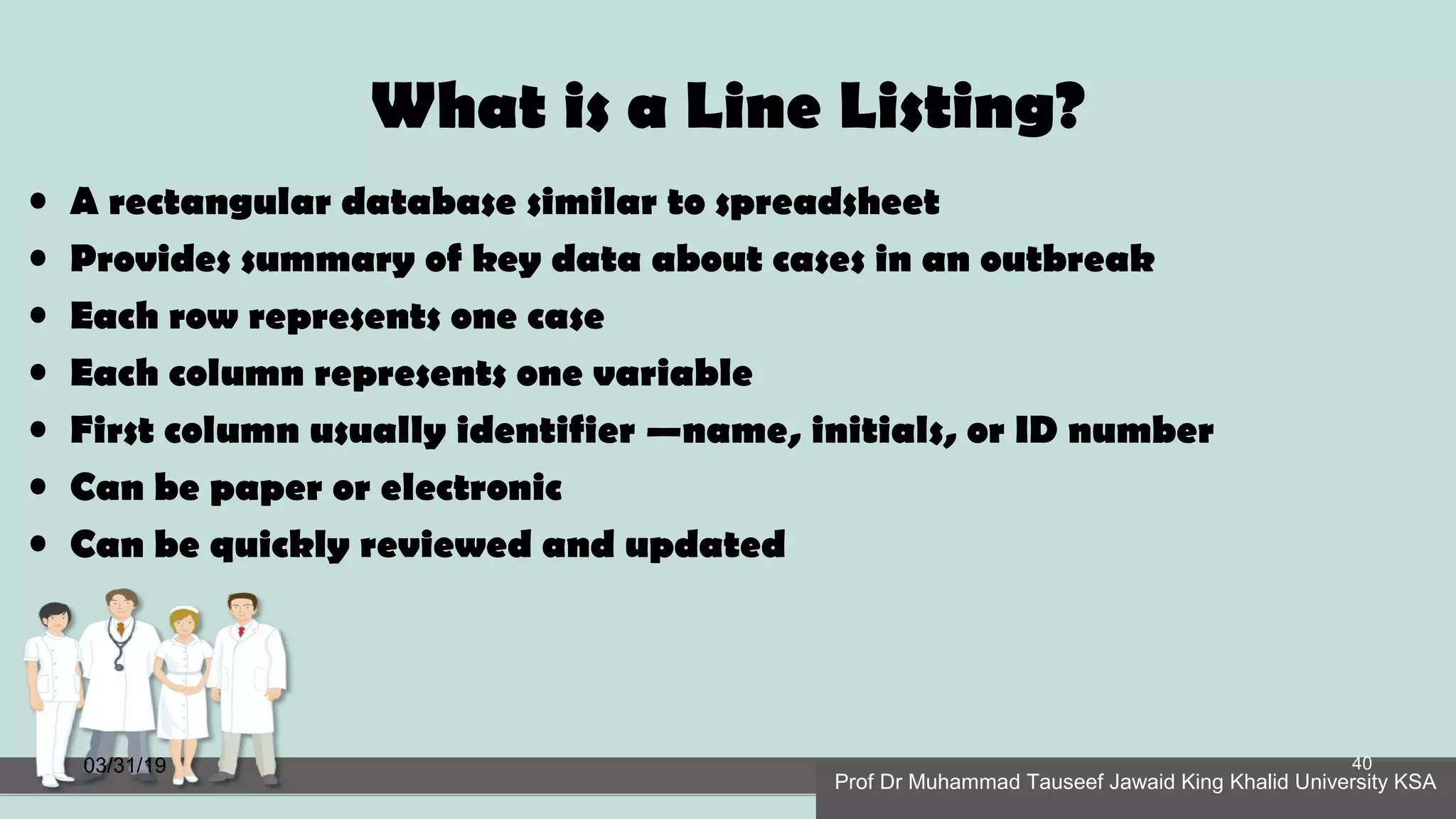 What is a Line Listing?
• A rectangular database similar to spreadsheet
• Provides summary of key data about cases in an outbreak
• Each row represents one case
• Each column represents one variable
• First column usually identifier —name, initials, or ID number
• Can be paper or electronic
• Can be quickly reviewed and updated
03/31/19
Prof Dr Muhammad Tauseef Jawaid King Khalid University KSA
40
 