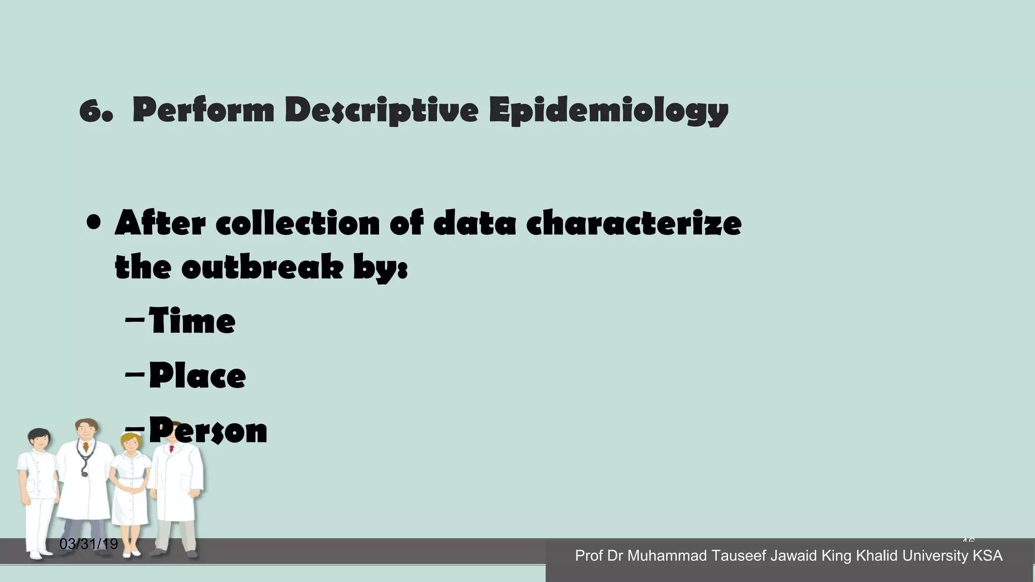 6. Perform Descriptive Epidemiology
• After collection of data characterize
the outbreak by:
–Time
–Place
–Person
03/31/19 46
Prof Dr Muhammad Tauseef Jawaid King Khalid University KSA
 