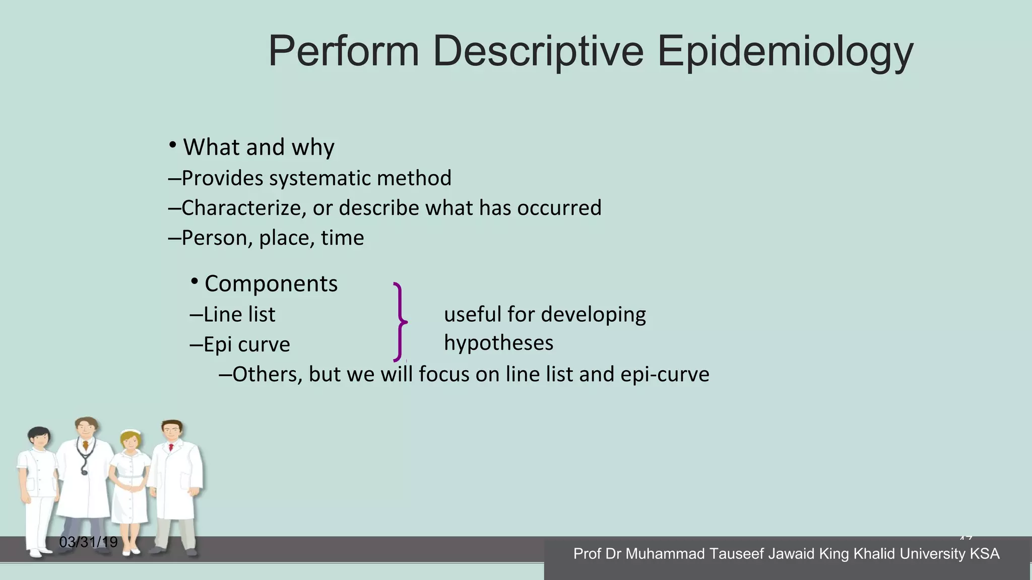 Perform Descriptive Epidemiology
03/31/19 47
• What and why
–Provides systematic method
–Characterize, or describe what has occurred
–Person, place, time
useful for developing
hypotheses
• Components
–Line list
–Epi curve
–Others, but we will focus on line list and epi-curve
Prof Dr Muhammad Tauseef Jawaid King Khalid University KSA
 