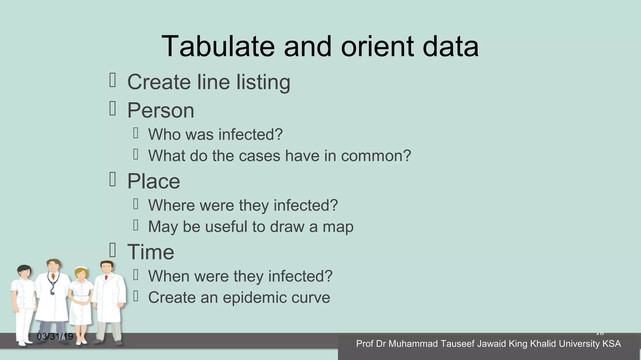 Tabulate and orient data
 Create line listing
 Person
 Who was infected?
 What do the cases have in common?
 Place
 Where were they infected?
 May be useful to draw a map
 Time
 When were they infected?
 Create an epidemic curve
03/31/19 48
Prof Dr Muhammad Tauseef Jawaid King Khalid University KSA
 