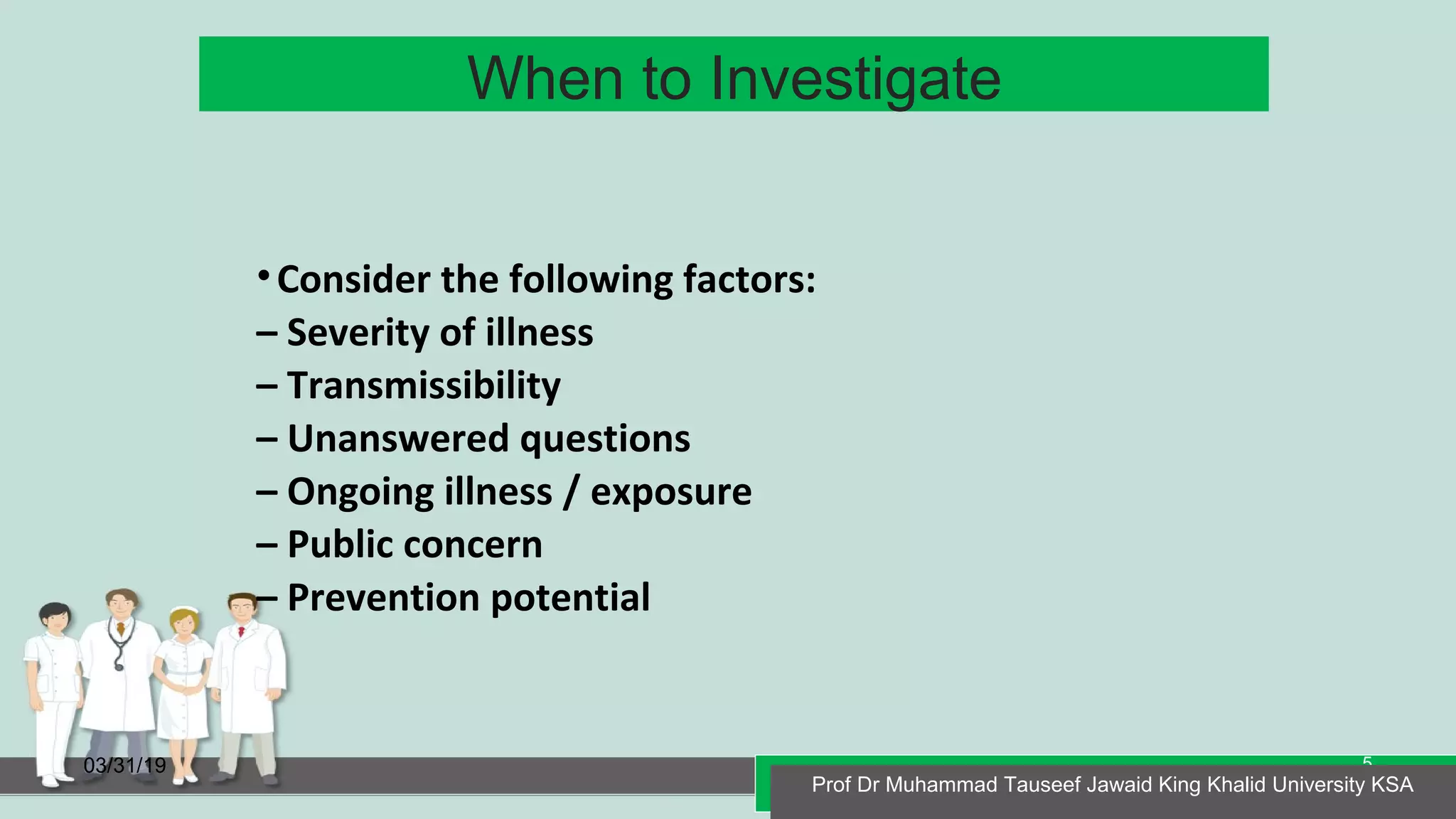 When to Investigate
03/31/19 Prof Dr Muhammad Tauseef Jawaid King Khalid University KSA
5
•Consider the following factors:
– Severity of illness
– Transmissibility
– Unanswered questions
– Ongoing illness / exposure
– Public concern
– Prevention potential
Prof Dr Muhammad Tauseef Jawaid King Khalid University KSA
 