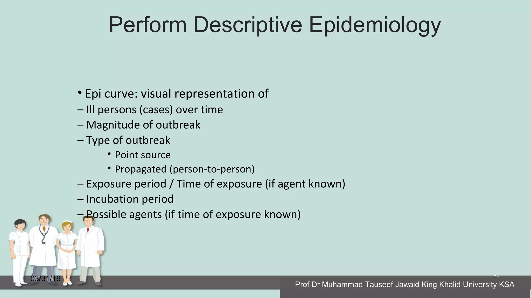 Perform Descriptive Epidemiology
03/31/19 51
• Epi curve: visual representation of
– Ill persons (cases) over time
– Magnitude of outbreak
– Type of outbreak
• Point source
• Propagated (person-to-person)
– Exposure period / Time of exposure (if agent known)
– Incubation period
– Possible agents (if time of exposure known)
Prof Dr Muhammad Tauseef Jawaid King Khalid University KSA
 