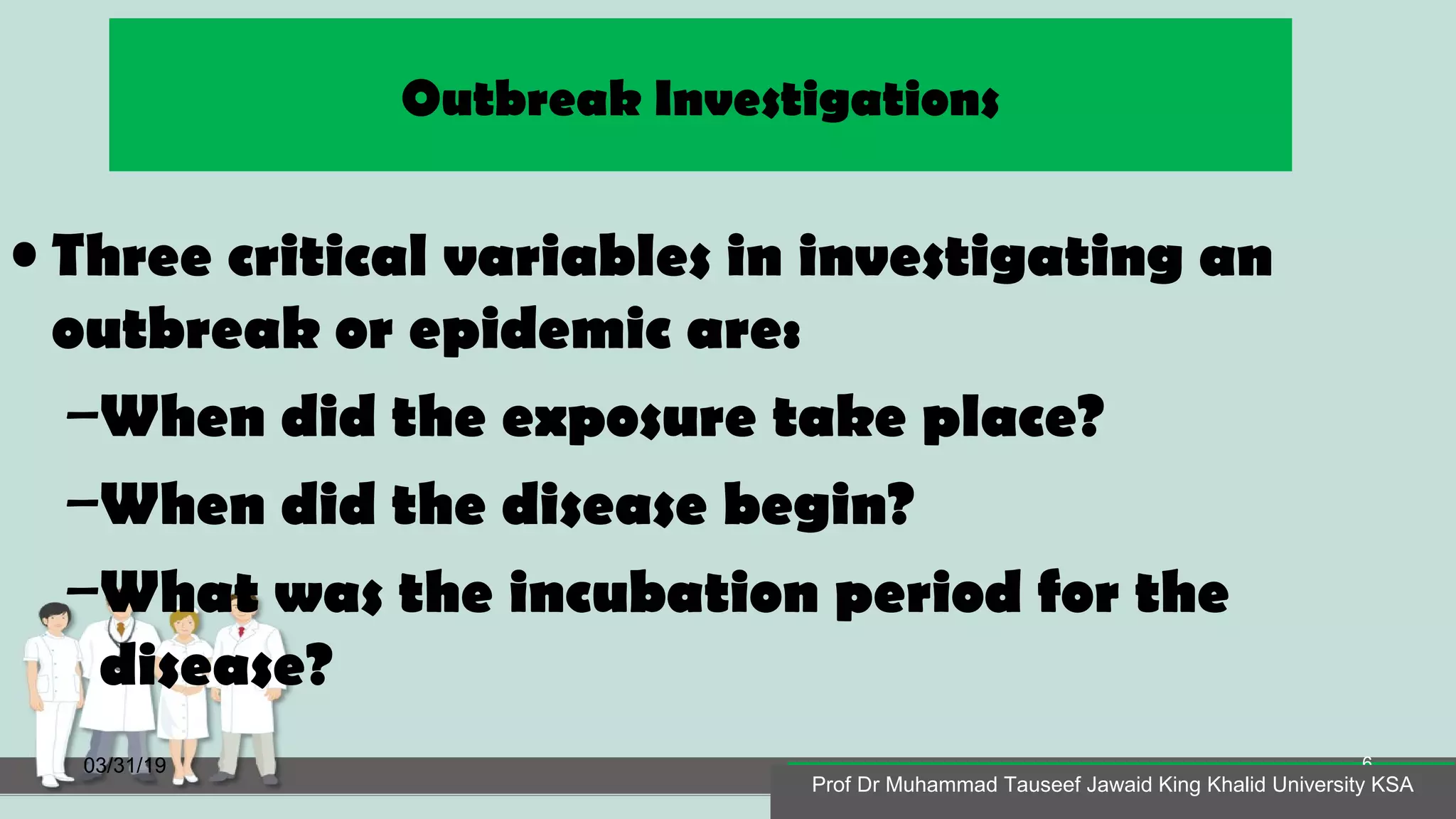 Outbreak Investigations
• Three critical variables in investigating an
outbreak or epidemic are:
–When did the exposure take place?
–When did the disease begin?
–What was the incubation period for the
disease?
03/31/19
Prof Dr Muhammad Tauseef Jawaid King Khalid University KSA
6
Prof Dr Muhammad Tauseef Jawaid King Khalid University KSA
 