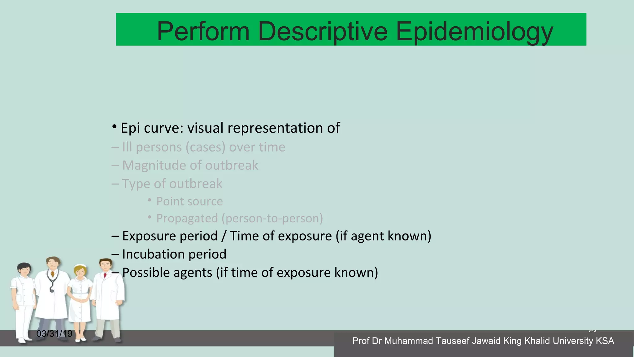 Perform Descriptive Epidemiology
03/31/19 61
• Epi curve: visual representation of
– Ill persons (cases) over time
– Magnitude of outbreak
– Type of outbreak
• Point source
• Propagated (person-to-person)
– Exposure period / Time of exposure (if agent known)
– Incubation period
– Possible agents (if time of exposure known)
Prof Dr Muhammad Tauseef Jawaid King Khalid University KSA
 
