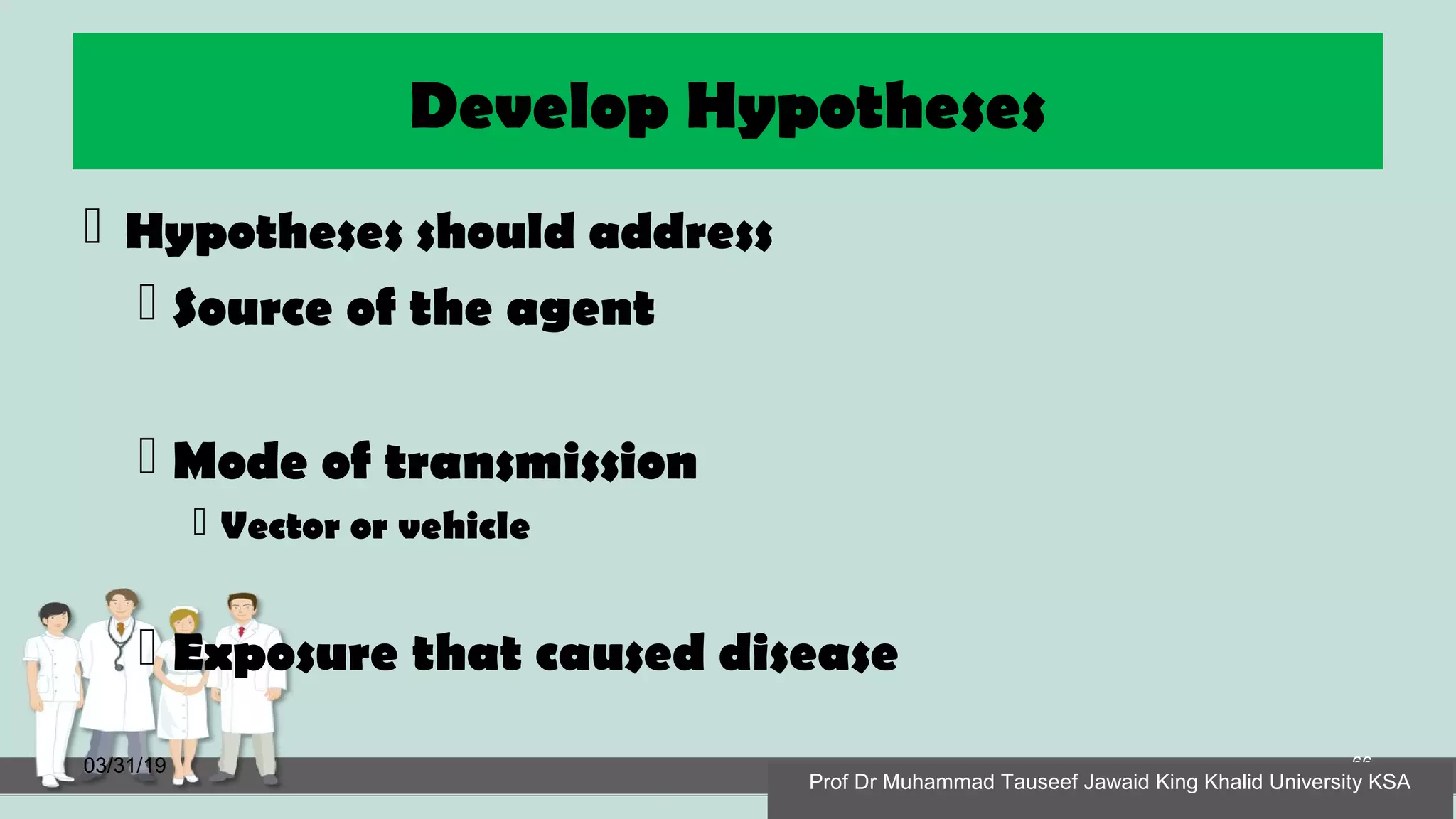Develop Hypotheses
 Hypotheses should address
 Source of the agent
 Mode of transmission
 Vector or vehicle
 Exposure that caused disease
03/31/19 66
Prof Dr Muhammad Tauseef Jawaid King Khalid University KSA
 