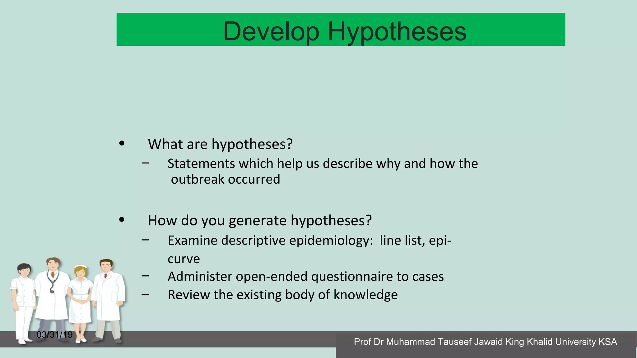 Develop Hypotheses
03/31/19
• What are hypotheses?
– Statements which help us describe why and how the
outbreak occurred
• How do you generate hypotheses?
– Examine descriptive epidemiology: line list, epi-
curve
– Administer open-ended questionnaire to cases
– Review the existing body of knowledge
Prof Dr Muhammad Tauseef Jawaid King Khalid University KSA
 