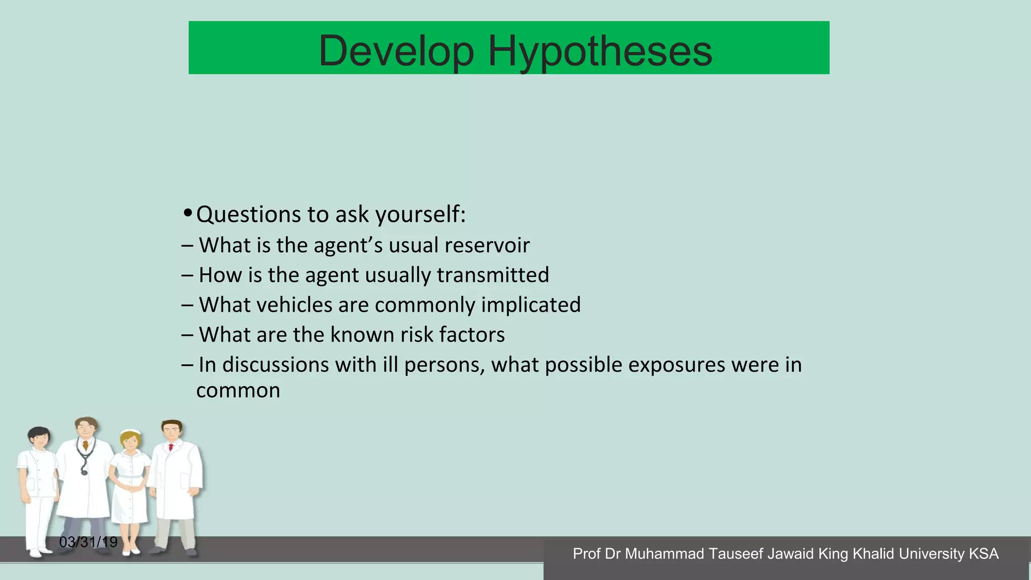 Develop Hypotheses
03/31/19
•Questions to ask yourself:
– What is the agent’s usual reservoir
– How is the agent usually transmitted
– What vehicles are commonly implicated
– What are the known risk factors
– In discussions with ill persons, what possible exposures were in
common
Prof Dr Muhammad Tauseef Jawaid King Khalid University KSA
 