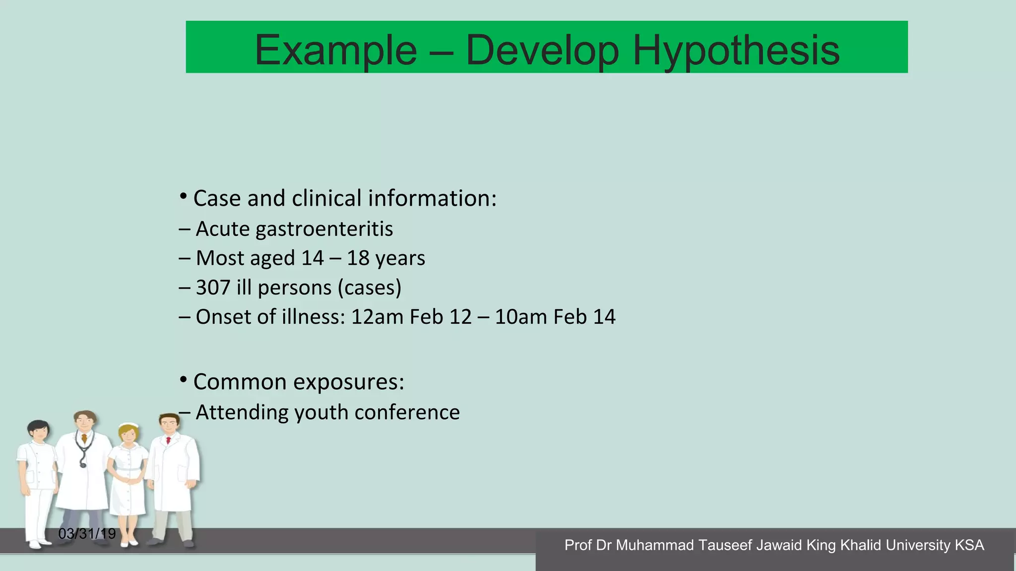 Example – Develop Hypothesis
03/31/19
• Case and clinical information:
– Acute gastroenteritis
– Most aged 14 – 18 years
– 307 ill persons (cases)
– Onset of illness: 12am Feb 12 – 10am Feb 14
• Common exposures:
– Attending youth conference
Prof Dr Muhammad Tauseef Jawaid King Khalid University KSA
 