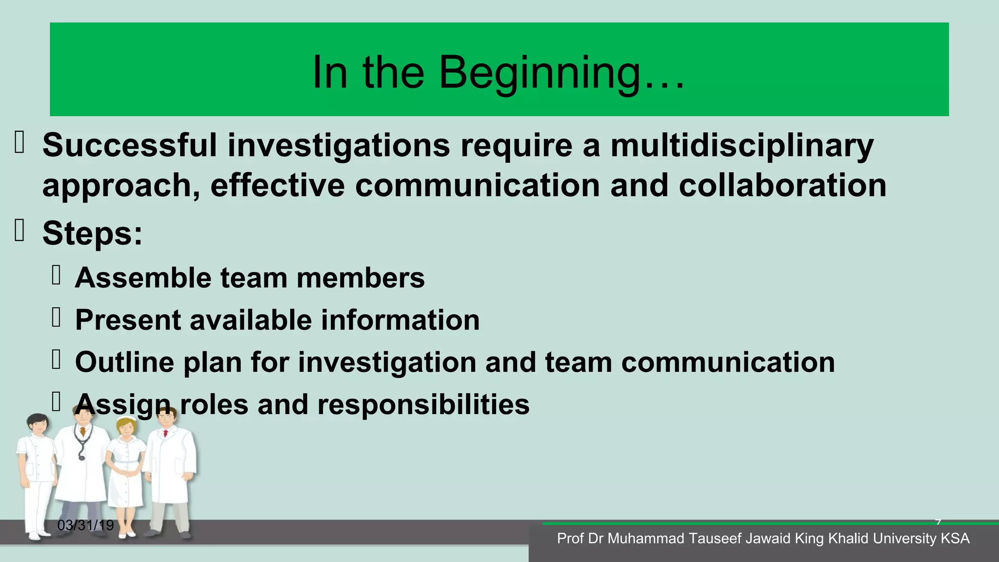 In the Beginning…
 Successful investigations require a multidisciplinary
approach, effective communication and collaboration
 Steps:
 Assemble team members
 Present available information
 Outline plan for investigation and team communication
 Assign roles and responsibilities
03/31/19
Prof Dr Muhammad Tauseef Jawaid King Khalid University KSA
7
Prof Dr Muhammad Tauseef Jawaid King Khalid University KSA
 