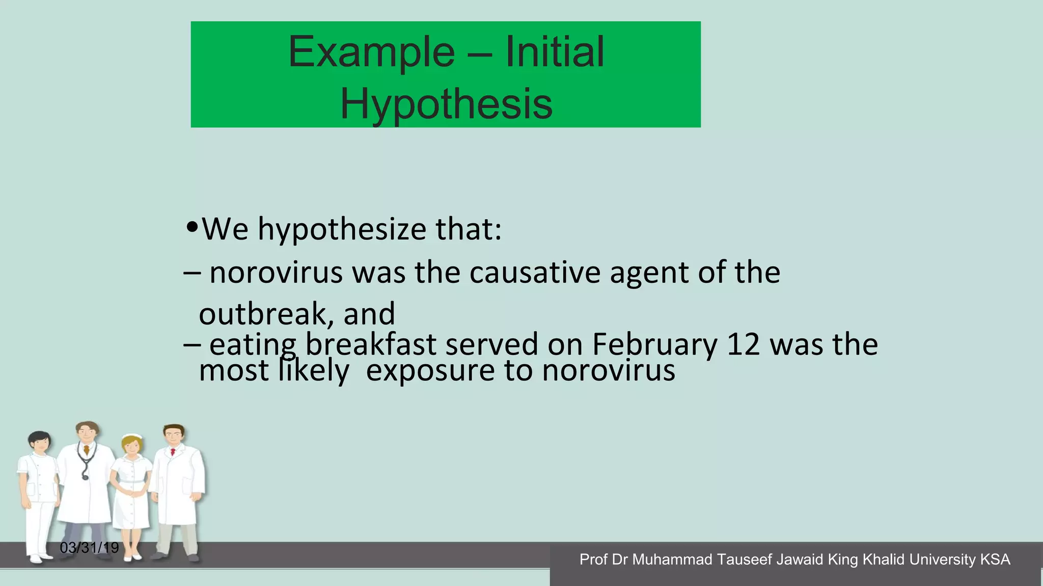 Example – Initial
Hypothesis
03/31/19
•We hypothesize that:
– norovirus was the causative agent of the
outbreak, and
– eating breakfast served on February 12 was the
most likely exposure to norovirus
Prof Dr Muhammad Tauseef Jawaid King Khalid University KSA
 