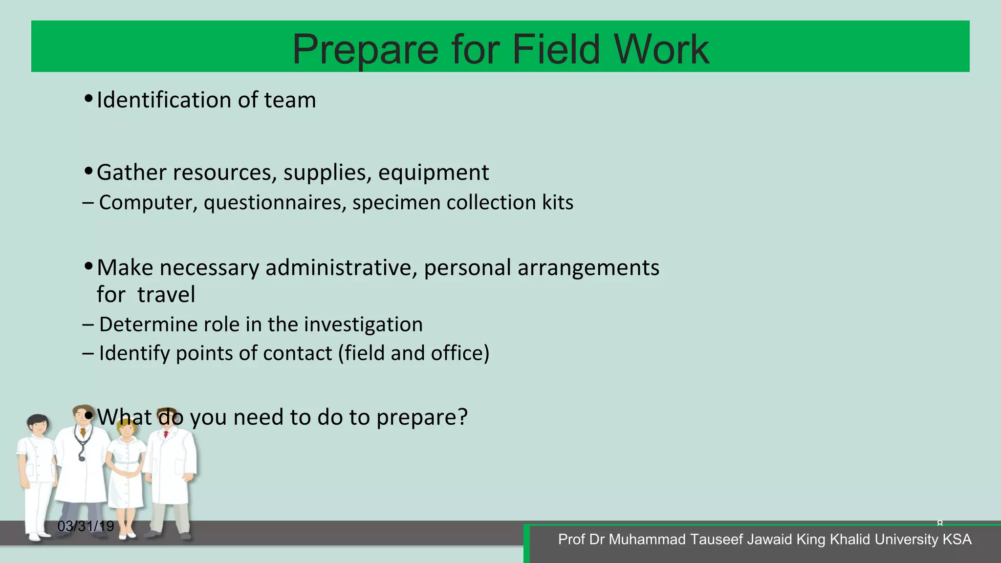 Prepare for Field Work
03/31/19
Prof Dr Muhammad Tauseef Jawaid King Khalid University KSA
8
•Identification of team
•Gather resources, supplies, equipment
– Computer, questionnaires, specimen collection kits
•Make necessary administrative, personal arrangements
for travel
– Determine role in the investigation
– Identify points of contact (field and office)
•What do you need to do to prepare?
Prof Dr Muhammad Tauseef Jawaid King Khalid University KSA
 