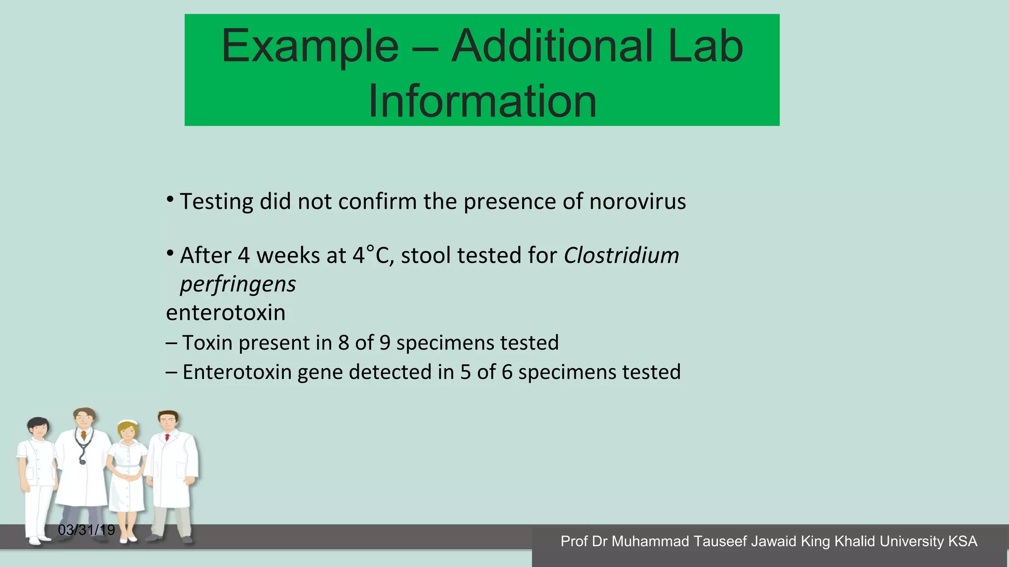 Example – Additional Lab
Information
03/31/19
• Testing did not confirm the presence of norovirus
• After 4 weeks at 4°C, stool tested for Clostridium
perfringens
enterotoxin
– Toxin present in 8 of 9 specimens tested
– Enterotoxin gene detected in 5 of 6 specimens tested
Prof Dr Muhammad Tauseef Jawaid King Khalid University KSA
 