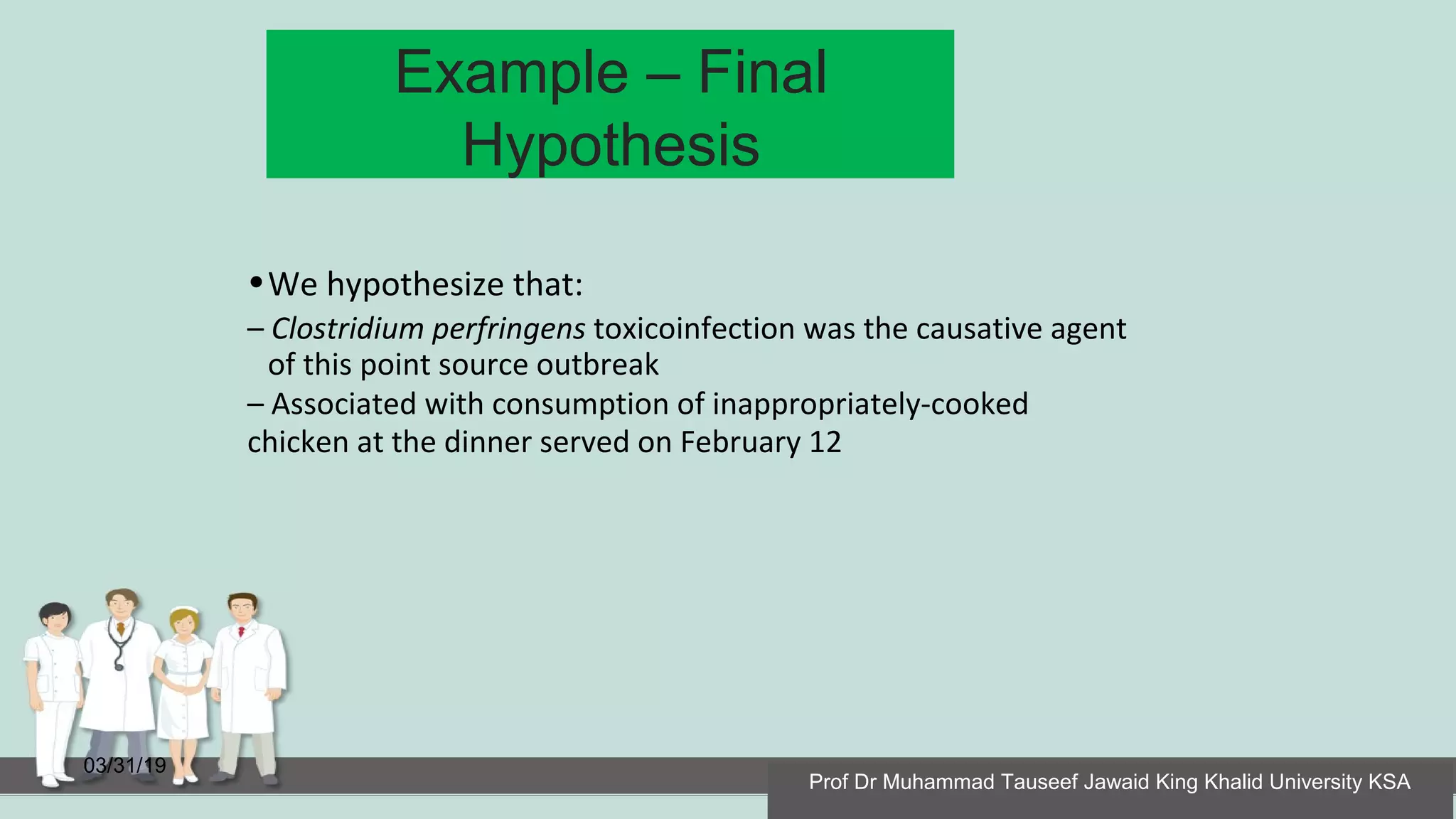 Example – Final
Hypothesis
03/31/19
•We hypothesize that:
– Clostridium perfringens toxicoinfection was the causative agent
of this point source outbreak
– Associated with consumption of inappropriately-cooked
chicken at the dinner served on February 12
Prof Dr Muhammad Tauseef Jawaid King Khalid University KSA
 