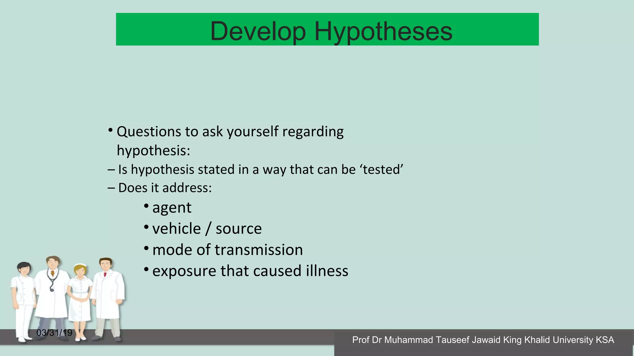 Develop Hypotheses
03/31/19
• Questions to ask yourself regarding
hypothesis:
– Is hypothesis stated in a way that can be ‘tested’
– Does it address:
• agent
• vehicle / source
• mode of transmission
• exposure that caused illness
Prof Dr Muhammad Tauseef Jawaid King Khalid University KSA
 