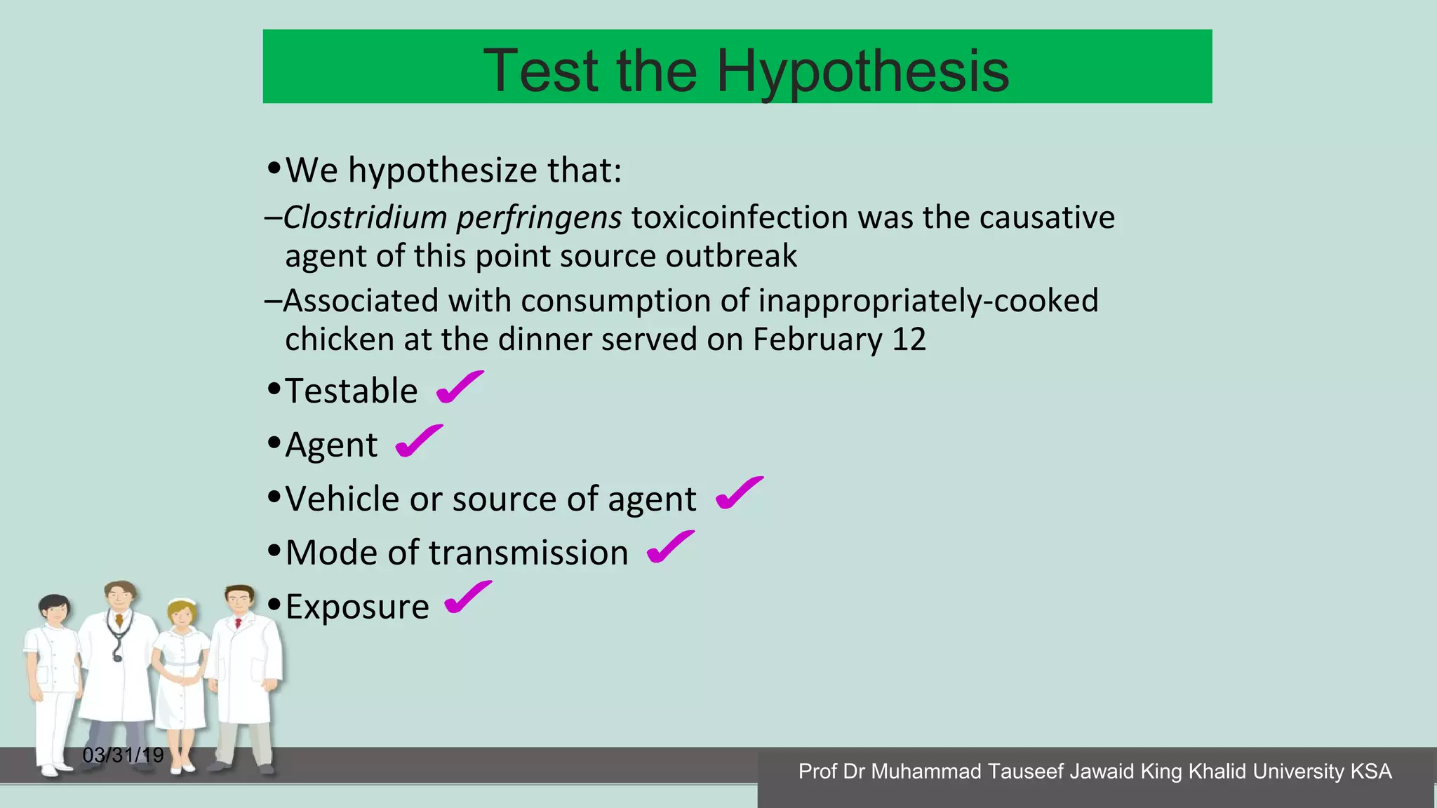 Test the Hypothesis
03/31/19
•We hypothesize that:
–Clostridium perfringens toxicoinfection was the causative
agent of this point source outbreak
–Associated with consumption of inappropriately-cooked
chicken at the dinner served on February 12
•Testable
•Agent
•Vehicle or source of agent
•Mode of transmission
•Exposure
Prof Dr Muhammad Tauseef Jawaid King Khalid University KSA
 