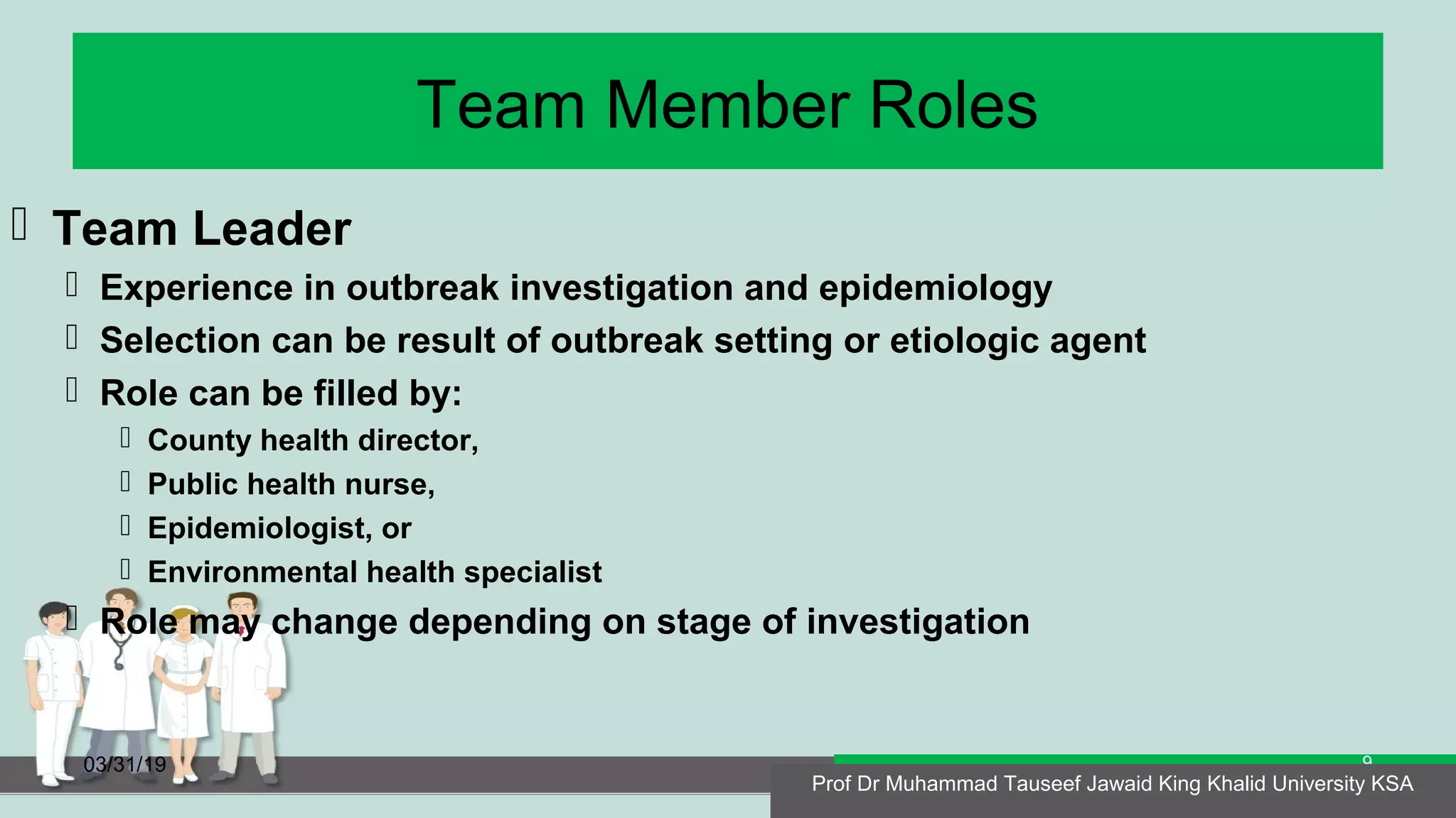 Team Member Roles
 Team Leader
 Experience in outbreak investigation and epidemiology
 Selection can be result of outbreak setting or etiologic agent
 Role can be filled by:
 County health director,
 Public health nurse,
 Epidemiologist, or
 Environmental health specialist
 Role may change depending on stage of investigation
03/31/19 Prof Dr Muhammad Tauseef Jawaid King Khalid University KSA
9
Prof Dr Muhammad Tauseef Jawaid King Khalid University KSA
 