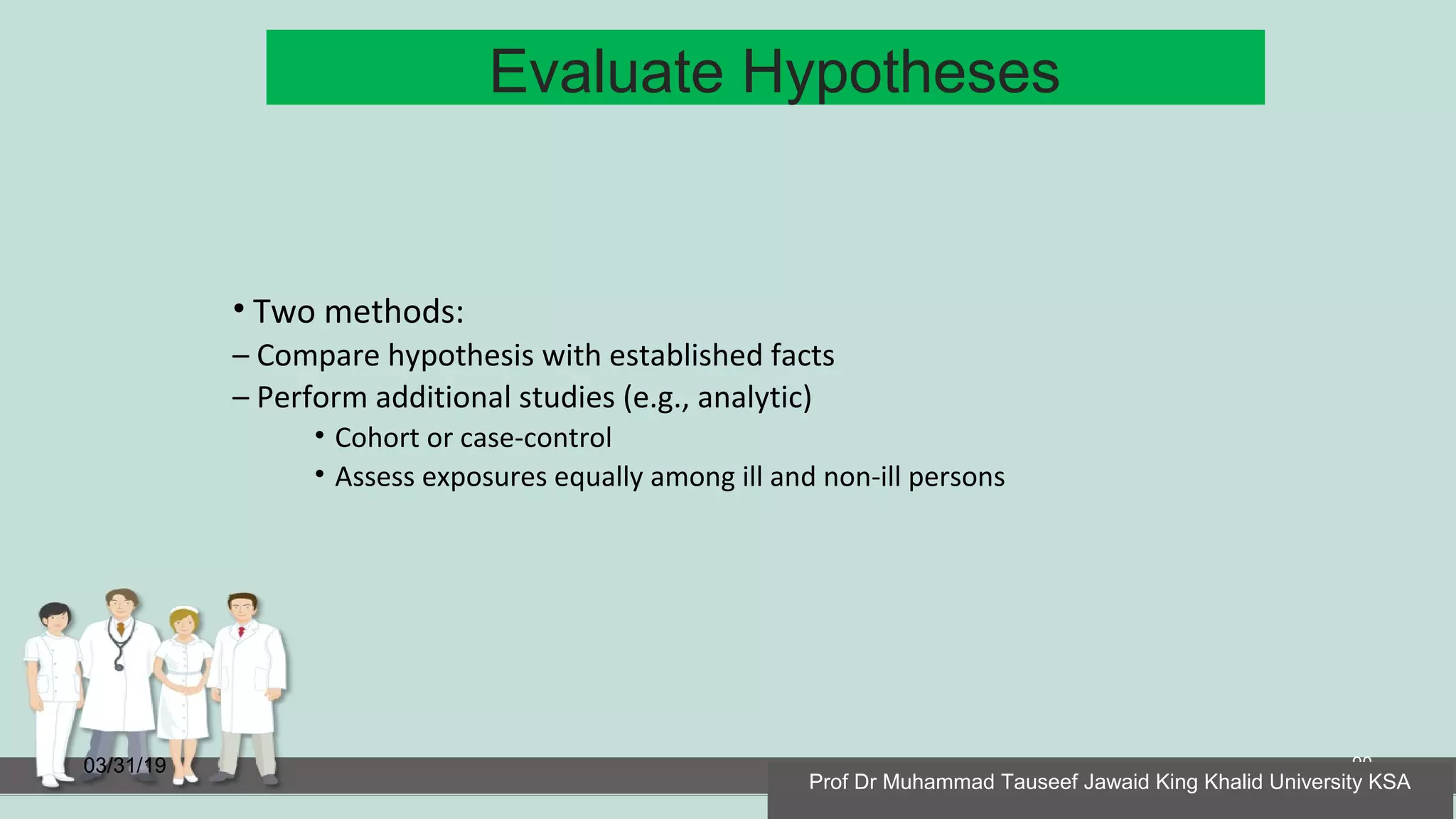 Evaluate Hypotheses
03/31/19 90
• Two methods:
– Compare hypothesis with established facts
– Perform additional studies (e.g., analytic)
• Cohort or case-control
• Assess exposures equally among ill and non-ill persons
Prof Dr Muhammad Tauseef Jawaid King Khalid University KSA
 