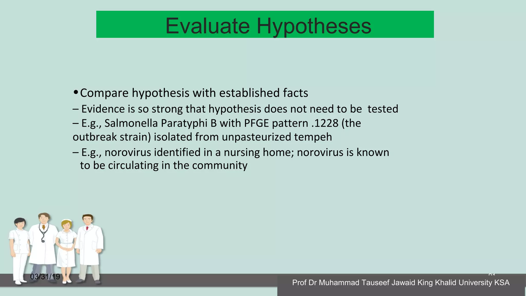 Evaluate Hypotheses
03/31/19 91
•Compare hypothesis with established facts
– Evidence is so strong that hypothesis does not need to be tested
– E.g., Salmonella Paratyphi B with PFGE pattern .1228 (the
outbreak strain) isolated from unpasteurized tempeh
– E.g., norovirus identified in a nursing home; norovirus is known
to be circulating in the community
Prof Dr Muhammad Tauseef Jawaid King Khalid University KSA
 