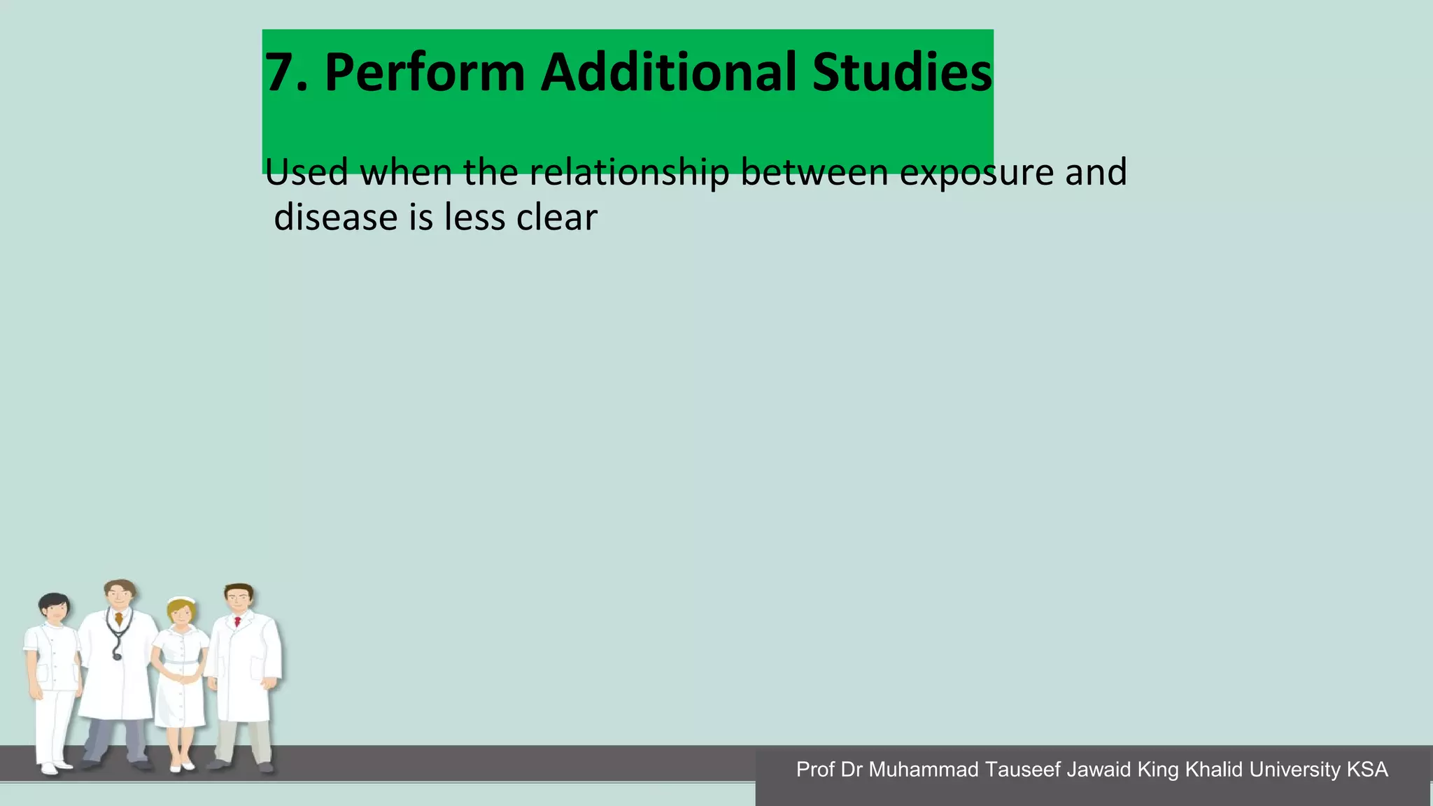 7. Perform Additional Studies
Used when the relationship between exposure and
disease is less clear
Prof Dr Muhammad Tauseef Jawaid King Khalid University KSA
 