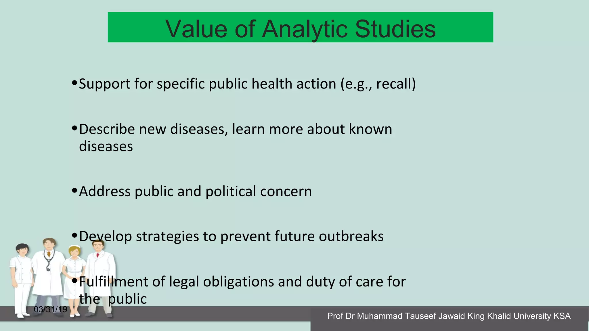 Value of Analytic Studies
03/31/19
•Support for specific public health action (e.g., recall)
•Describe new diseases, learn more about known
diseases
•Address public and political concern
•Develop strategies to prevent future outbreaks
•Fulfillment of legal obligations and duty of care for
the public
Prof Dr Muhammad Tauseef Jawaid King Khalid University KSA
 