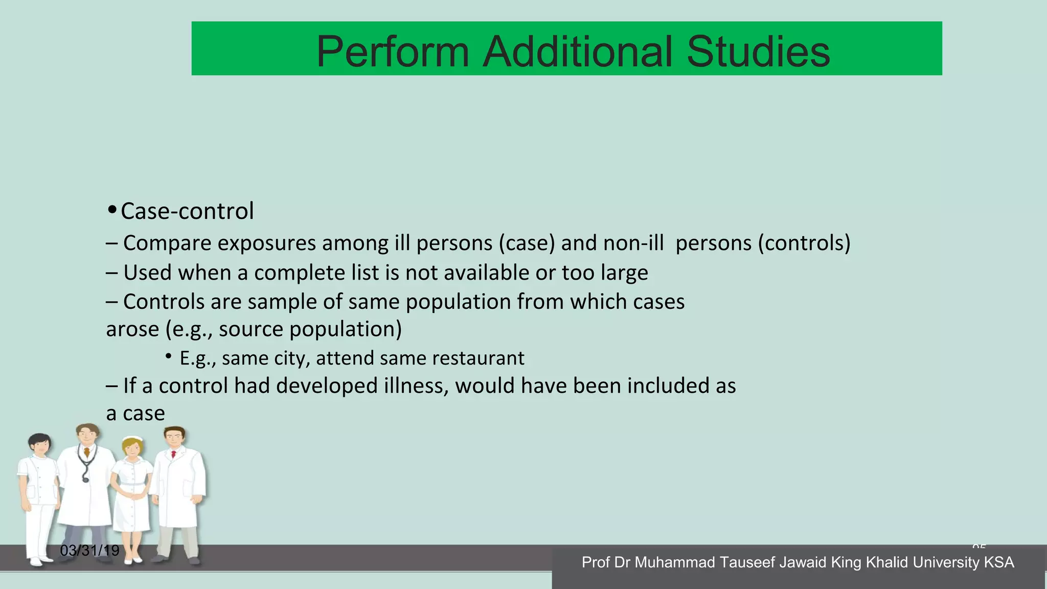 Perform Additional Studies
03/31/19 95
•Case-control
– Compare exposures among ill persons (case) and non-ill persons (controls)
– Used when a complete list is not available or too large
– Controls are sample of same population from which cases
arose (e.g., source population)
• E.g., same city, attend same restaurant
– If a control had developed illness, would have been included as
a case
Prof Dr Muhammad Tauseef Jawaid King Khalid University KSA
 