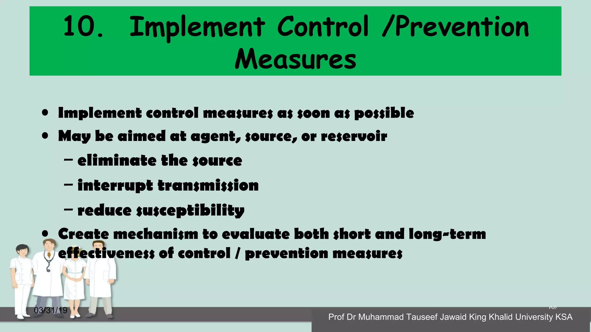 10. Implement Control /Prevention
Measures
• Implement control measures as soon as possible
• May be aimed at agent, source, or reservoir
– eliminate the source
– interrupt transmission
– reduce susceptibility
• Create mechanism to evaluate both short and long-term
effectiveness of control / prevention measures
03/31/19 96
Prof Dr Muhammad Tauseef Jawaid King Khalid University KSA
 