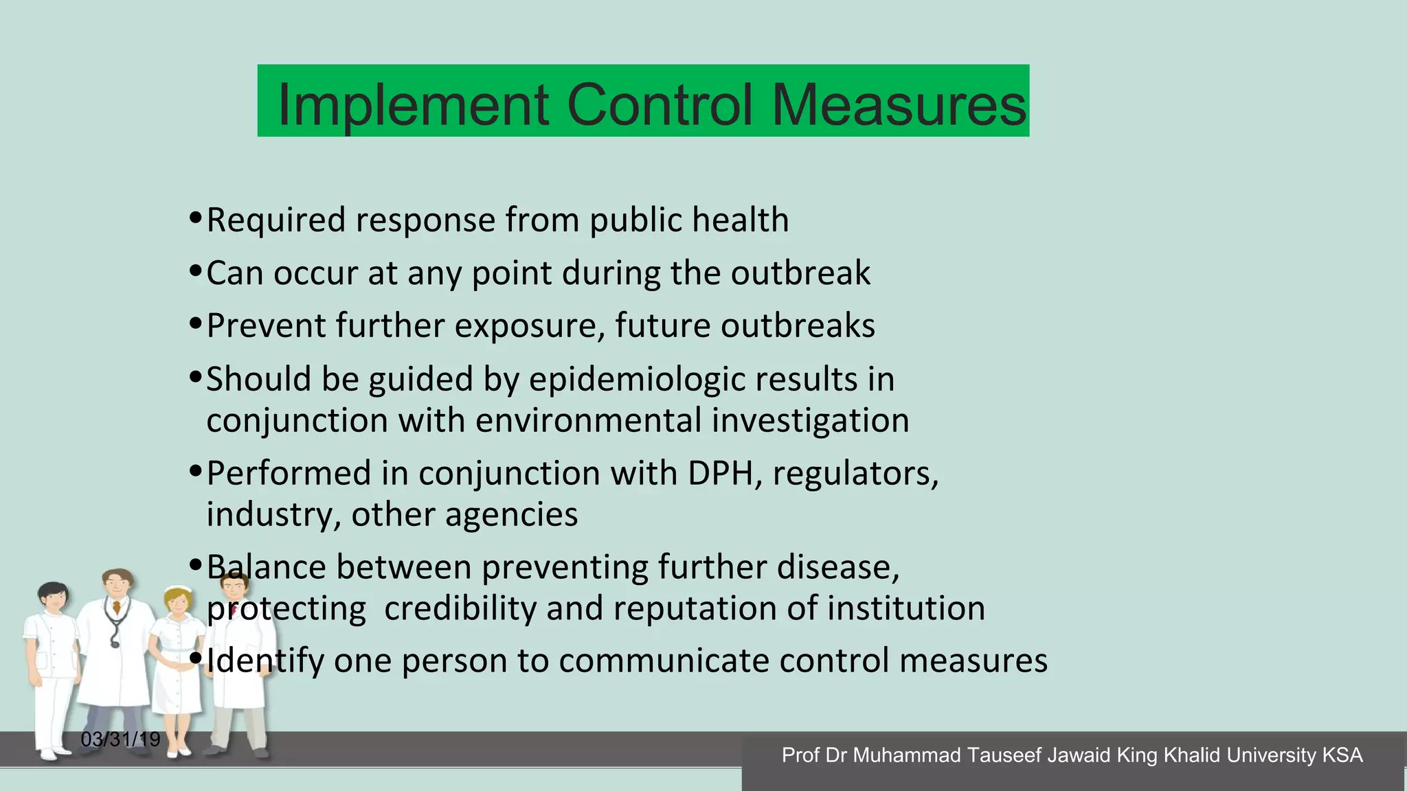 Implement Control Measures
03/31/19
•Required response from public health
•Can occur at any point during the outbreak
•Prevent further exposure, future outbreaks
•Should be guided by epidemiologic results in
conjunction with environmental investigation
•Performed in conjunction with DPH, regulators,
industry, other agencies
•Balance between preventing further disease,
protecting credibility and reputation of institution
•Identify one person to communicate control measures
Prof Dr Muhammad Tauseef Jawaid King Khalid University KSA
 