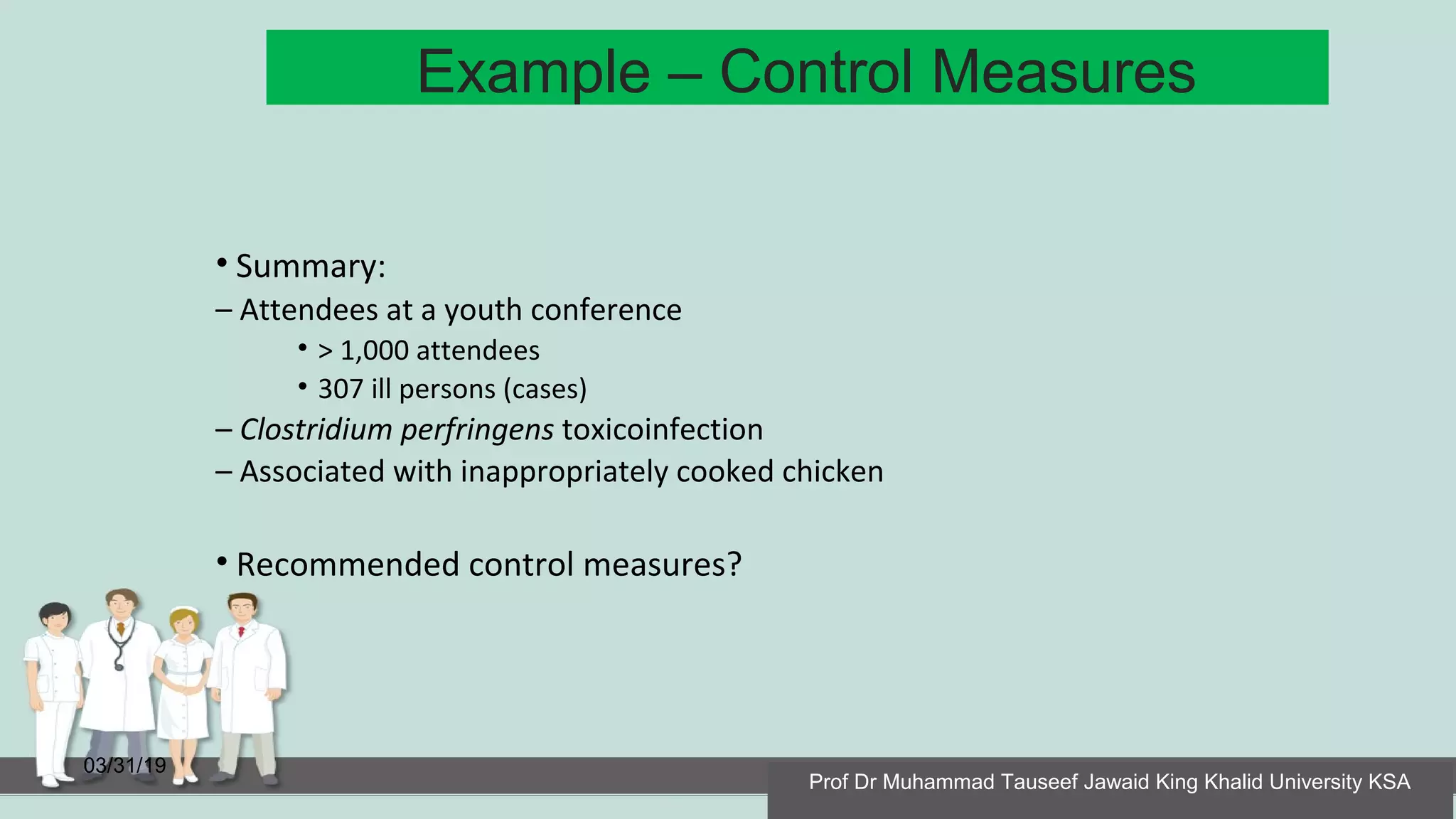 Example – Control Measures
03/31/19
• Summary:
– Attendees at a youth conference
• > 1,000 attendees
• 307 ill persons (cases)
– Clostridium perfringens toxicoinfection
– Associated with inappropriately cooked chicken
• Recommended control measures?
Prof Dr Muhammad Tauseef Jawaid King Khalid University KSA
 