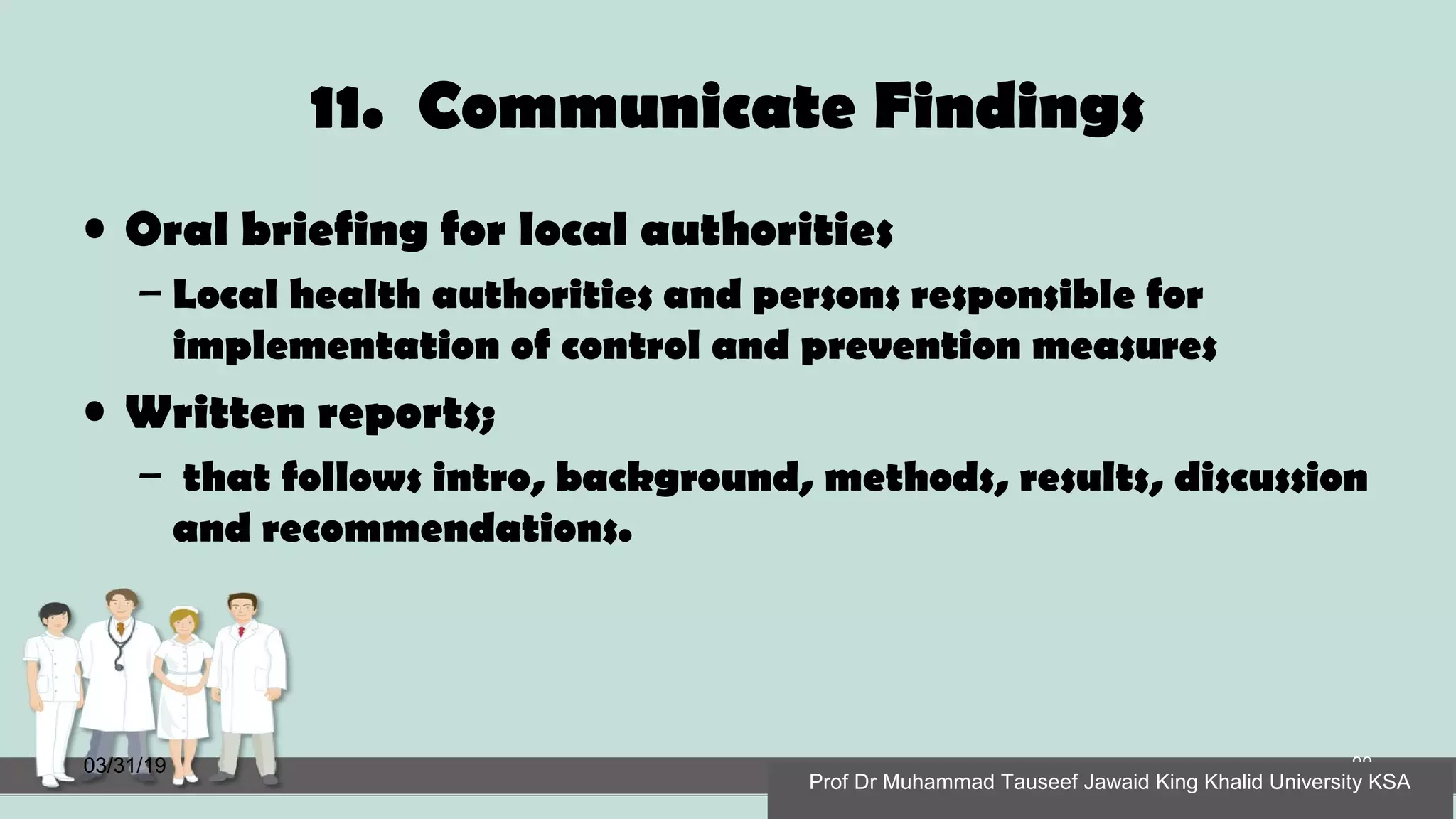 11. Communicate Findings
• Oral briefing for local authorities
– Local health authorities and persons responsible for
implementation of control and prevention measures
• Written reports;
– that follows intro, background, methods, results, discussion
and recommendations.
03/31/19 99
Prof Dr Muhammad Tauseef Jawaid King Khalid University KSA
 