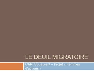 LE DEUIL MIGRATOIRE
CARI St-Laurent – Projet « Femmes
d’actions »
 