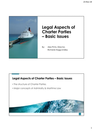 23‐Nov‐18
1
1
Legal Aspects of
Charter Parties
– Basic Issues
By: Alex Pinto, Director,
Richards Hogg Lindley
2
Legal Aspects of Charter Parties – Basic Issues
• The structure of Charter Parties
• Major concepts of Admiralty & Maritime Law
 
