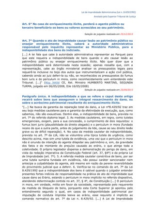 Lei de Improbidade Administrativa (Lei n. 8.429/1992)
Anotada pelo Superior Tribunal de Justiça
Art. 6° No caso de enriquecimento ilícito, perderá o agente público ou
terceiro beneficiário os bens ou valores acrescidos ao seu patrimônio.
Seleção de julgados realizada em 25/12/2013
Art. 7° Quando o ato de improbidade causar lesão ao patrimônio público ou
ensejar enriquecimento ilícito, caberá a autoridade administrativa
responsável pelo inquérito representar ao Ministério Público, para a
indisponibilidade dos bens do indiciado.
[...] A lei fala que cabe à autoridade administrativa representar ao Parquet para
que este requeira a indisponibilidade de bens quando o ato causar lesão ao
patrimônio público ou ensejar enriquecimento ilícito. Não quer dizer que a
indisponibilidade será determinada nesta ocasião; apenas ressalta que, com a
representação, cabe ao órgão ministerial analisar os pressupostos legais para
requerê-la inclusive no bojo dos autos que instrumentalizam a ação civil pública,
cabendo ainda ao juiz deferi-la ou não, se reconhecidos os pressupostos do fumus
boni iuris e do periculum in mora, como reconhecidamente vem entendendo este
Tribunal. [...]" (REsp 769350 CE, Rel. Ministro HUMBERTO MARTINS, SEGUNDA
TURMA, julgado em 06/05/2008, DJe 16/05/2008)
Seleção de julgados realizada em 25/09/2013
Parágrafo único. A indisponibilidade a que se refere o caput deste artigo
recairá sobre bens que assegurem o integral ressarcimento do dano, ou
sobre o acréscimo patrimonial resultante do enriquecimento ilícito.
"[...] Na busca da garantia da reparação total do dano, a Lei nº8.429/92 traz em
seu bojo medidas cautelares para a garantia da efetividade da execução, que, como
sabemos, não são exaustivas. Dentre elas, a indisponibilidade de bens, prevista no
art. 7º do referido diploma legal. 3. As medidas cautelares, em regra, como tutelas
emergenciais, exigem, para a sua concessão, o cumprimento de dois requisitos: o
fumus boni juris (plausibilidade do direito alegado) e o periculum in mora (fundado
receio de que a outra parte, antes do julgamento da lide, cause ao seu direito lesão
grave ou de difícil reparação). 4. No caso da medida cautelar de indisponibilidade,
prevista no art. 7º da LIA, não se vislumbra uma típica tutela de urgência, como
descrito acima, mas sim uma tutela de evidência, uma vez que o periculum in mora
não é oriundo da intenção do agente dilapidar seu patrimônio e, sim, da gravidade
dos fatos e do montante do prejuízo causado ao erário, o que atinge toda a
coletividade. O próprio legislador dispensa a demonstração do perigo de dano, em
vista da redação imperativa da Constituição Federal (art. 37, §4º) e da própria Lei
de Improbidade (art. 7º). 5. A referida medida cautelar constritiva de bens, por ser
uma tutela sumária fundada em evidência, não possui caráter sancionador nem
antecipa a culpabilidade do agente, até mesmo em razão da perene reversibilidade
do provimento judicial que a deferir. 6. Verifica-se no comando do art. 7º da Lei
8.429/1992 que a indisponibilidade dos bens é cabível quando o julgador entender
presentes fortes indícios de responsabilidade na prática de ato de improbidade que
cause dano ao Erário, estando o periculum in mora implícito no referido dispositivo,
atendendo determinação contida no art. 37, § 4º, da Constituição [...] O periculum
in mora, em verdade, milita em favor da sociedade, representada pelo requerente
da medida de bloqueio de bens, porquanto esta Corte Superior já apontou pelo
entendimento segundo o qual, em casos de indisponibilidade patrimonial por
imputação de conduta ímproba lesiva ao erário, esse requisito é implícito ao
comando normativo do art. 7º da Lei n. 8.429/92. [...] A Lei de Improbidade
 