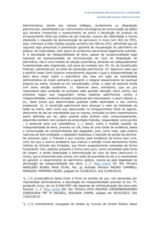 Lei de Improbidade Administrativa (Lei n. 8.429/1992)
Anotada pelo Superior Tribunal de Justiça
Administrativa, diante dos velozes tráfegos, ocultamento ou dilapidação
patrimoniais, possibilitados por instrumentos tecnológicos de comunicação de dados
que tornaria irreversível o ressarcimento ao erário e devolução do produto do
enriquecimento ilícito por prática de ato ímprobo, buscou dar efetividade à norma
afastando o requisito da demonstração do periculum in mora (art. 823 do CPC),
este, intrínseco a toda medida cautelar sumária (art.789 do CPC), admitindo que tal
requisito seja presumido à preambular garantia de recuperação do patrimônio do
público, da coletividade, bem assim do acréscimo patrimonial ilegalmente auferido.
9. A decretação da indisponibilidade de bens, apesar da excepcionalidade legal
expressa da desnecessidade da demonstração do risco de dilapidação do
patrimônio, não é uma medida de adoção automática, devendo ser adequadamente
fundamentada pelo magistrado, sob pena de nulidade (art. 93, IX, da Constituição
Federal), sobretudo por se tratar de constrição patrimonial. 10. Oportuno notar que
é pacífico nesta Corte Superior entendimento segundo o qual a indisponibilidade de
bens deve recair sobre o patrimônio dos réus em ação de improbidade
administrativa de modo suficiente a garantir o integral ressarcimento de eventual
prejuízo ao erário, levando-se em consideração, ainda, o valor de possível multa
civil como sanção autônoma. 11. Deixe-se claro, entretanto, que ao juiz
responsável pela condução do processo cabe guardar atenção, entre outros, aos
preceitos legais que resguardam certas espécies patrimoniais contra a
indisponibilidade, mediante atuação processual dos interessados- a quem caberá, p.
ex., fazer prova que determinadas quantias estão destinadas a seu mínimo
existencial. 12. A constrição patrimonial deve alcançar o valor da totalidade da
lesão ao erário, bem como sua repercussão no enriquecimento ilícito do agente,
decorrente do ato de improbidade que se imputa, excluídos os bens impenhoráveis
assim definidos por lei, salvo quando estes tenham sido, comprovadamente,
adquiridos também com produto da empreitada ímproba, resguardado, como já dito
, o essencial para sua subsistência. [...] Assim, como a medida cautelar de
indisponibilidade de bens, prevista na LIA, trata de uma tutela de evidência, basta
a comprovação da verossimilhança das alegações, pois, como visto, pela própria
natureza do bem protegido, o legislador dispensou o requisito do perigo da demora.
No presente caso, o Tribunal a quo concluiu pela existência do fumus boni iuris,
uma vez que o acervo probatório que instruiu a petição inicial demonstrou fortes
indícios da ilicitude das licitações, que foram suspostamente realizadas de forma
fraudulenta. Ora, estando presente o fumus boni juris, como constatado pela Corte
de origem, e sendo dispensada a demonstração do risco de dano (periculum in
mora), que é presumido pela norma, em razão da gravidade do ato e a necessidade
de garantir o ressarcimento do patrimônio público, conclui-se pela legalidade da
decretação da indisponibilidade dos bens. [...]" (REsp 1319515 ES, Rel. Ministro
NAPOLEÃO NUNES MAIA FILHO, Rel. p/ Acórdão Ministro MAURO CAMPBELL
MARQUES, PRIMEIRA SEÇÃO, julgado em 22/08/2012, DJe 21/09/2012)
"[...] A jurisprudência desta Corte é firme no sentido de que, nas demandas por
improbidade administrativa, a decretação de indisponibilidade prevista no art. 7º,
parágrafo único, da Lei 8.429/1992 não depende da individualização dos bens pelo
Parquet. [...]" (REsp 1343293 AM, Rel. Ministra DIVA MALERBI (DESEMBARGADORA
CONVOCADA TRF 3ª REGIÃO), SEGUNDA TURMA, julgado em 05/03/2013, DJe
13/03/2013)
"[...] O entendimento conjugado de ambas as Turmas de Direito Público desta
 