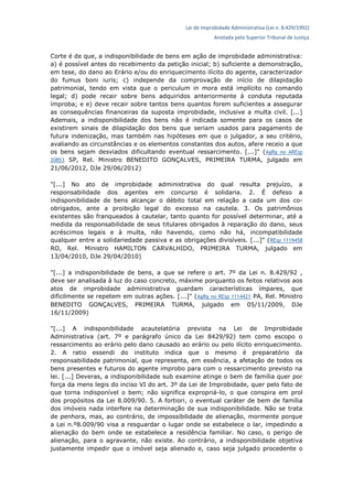 Lei de Improbidade Administrativa (Lei n. 8.429/1992)
Anotada pelo Superior Tribunal de Justiça
Corte é de que, a indisponibilidade de bens em ação de improbidade administrativa:
a) é possível antes do recebimento da petição inicial; b) suficiente a demonstração,
em tese, do dano ao Erário e/ou do enriquecimento ilícito do agente, caracterizador
do fumus boni iuris; c) independe da comprovação de início de dilapidação
patrimonial, tendo em vista que o periculum in mora está implícito no comando
legal; d) pode recair sobre bens adquiridos anteriormente à conduta reputada
ímproba; e e) deve recair sobre tantos bens quantos forem suficientes a assegurar
as consequências financeiras da suposta improbidade, inclusive a multa civil. [...]
Ademais, a indisponibilidade dos bens não é indicada somente para os casos de
existirem sinais de dilapidação dos bens que seriam usados para pagamento de
futura indenização, mas também nas hipóteses em que o julgador, a seu critério,
avaliando as circunstâncias e os elementos constantes dos autos, afere receio a que
os bens sejam desviados dificultando eventual ressarcimento. [...]" (AgRg no AREsp
20853 SP, Rel. Ministro BENEDITO GONÇALVES, PRIMEIRA TURMA, julgado em
21/06/2012, DJe 29/06/2012)
"[...] No ato de improbidade administrativa do qual resulta prejuízo, a
responsabilidade dos agentes em concurso é solidaria. 2. É defeso a
indisponibilidade de bens alcançar o débito total em relação a cada um dos co-
obrigados, ante a proibição legal do excesso na cautela. 3. Os patrimônios
existentes são franqueados à cautelar, tanto quanto for possível determinar, até a
medida da responsabilidade de seus titulares obrigados à reparação do dano, seus
acréscimos legais e à multa, não havendo, como não há, incompatibilidade
qualquer entre a solidariedade passiva e as obrigações divisíveis. [...]" (REsp 1119458
RO, Rel. Ministro HAMILTON CARVALHIDO, PRIMEIRA TURMA, julgado em
13/04/2010, DJe 29/04/2010)
"[...] a indisponibilidade de bens, a que se refere o art. 7º da Lei n. 8.429/92 ,
deve ser analisada à luz do caso concreto, máxime porquanto os feitos relativos aos
atos de improbidade administrativa guardam características ímpares, que
dificilmente se repetem em outras ações. [...]" (AgRg no REsp 1114421 PA, Rel. Ministro
BENEDITO GONÇALVES, PRIMEIRA TURMA, julgado em 05/11/2009, DJe
16/11/2009)
"[...] A indisponibilidade acautelatória prevista na Lei de Improbidade
Administrativa (art. 7º e parágrafo único da Lei 8429/92) tem como escopo o
ressarcimento ao erário pelo dano causado ao erário ou pelo ilícito enriquecimento.
2. A ratio essendi do instituto indica que o mesmo é preparatório da
responsabilidade patrimonial, que representa, em essência, a afetação de todos os
bens presentes e futuros do agente improbo para com o ressarcimento previsto na
lei. [...] Deveras, a indisponibilidade sub examine atinge o bem de família quer por
força da mens legis do inciso VI do art. 3º da Lei de Improbidade, quer pelo fato de
que torna indisponível o bem; não significa expropriá-lo, o que conspira em prol
dos propósitos da Lei 8.009/90. 5. A fortiori, o eventual caráter de bem de família
dos imóveis nada interfere na determinação de sua indisponibilidade. Não se trata
de penhora, mas, ao contrário, de impossibilidade de alienação, mormente porque
a Lei n.º8.009/90 visa a resguardar o lugar onde se estabelece o lar, impedindo a
alienação do bem onde se estabelece a residência familiar. No caso, o perigo de
alienação, para o agravante, não existe. Ao contrário, a indisponibilidade objetiva
justamente impedir que o imóvel seja alienado e, caso seja julgado procedente o
 
