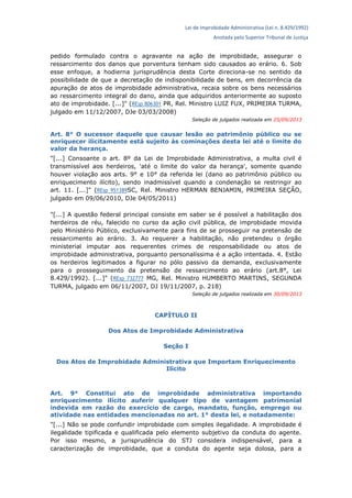 Lei de Improbidade Administrativa (Lei n. 8.429/1992)
Anotada pelo Superior Tribunal de Justiça
pedido formulado contra o agravante na ação de improbidade, assegurar o
ressarcimento dos danos que porventura tenham sido causados ao erário. 6. Sob
esse enfoque, a hodierna jurisprudência desta Corte direciona-se no sentido da
possibilidade de que a decretação de indisponibilidade de bens, em decorrência da
apuração de atos de improbidade administrativa, recaia sobre os bens necessários
ao ressarcimento integral do dano, ainda que adquiridos anteriormente ao suposto
ato de improbidade. [...]" (REsp 806301 PR, Rel. Ministro LUIZ FUX, PRIMEIRA TURMA,
julgado em 11/12/2007, DJe 03/03/2008)
Seleção de julgados realizada em 25/09/2013
Art. 8° O sucessor daquele que causar lesão ao patrimônio público ou se
enriquecer ilicitamente está sujeito às cominações desta lei até o limite do
valor da herança.
"[...] Consoante o art. 8º da Lei de Improbidade Administrativa, a multa civil é
transmissível aos herdeiros, 'até o limite do valor da herança', somente quando
houver violação aos arts. 9° e 10° da referida lei (dano ao patrimônio público ou
enriquecimento ilícito), sendo inadmissível quando a condenação se restringir ao
art. 11. [...]" (REsp 951389SC, Rel. Ministro HERMAN BENJAMIN, PRIMEIRA SEÇÃO,
julgado em 09/06/2010, DJe 04/05/2011)
"[...] A questão federal principal consiste em saber se é possível a habilitação dos
herdeiros de réu, falecido no curso da ação civil pública, de improbidade movida
pelo Ministério Público, exclusivamente para fins de se prosseguir na pretensão de
ressarcimento ao erário. 3. Ao requerer a habilitação, não pretendeu o órgão
ministerial imputar aos requerentes crimes de responsabilidade ou atos de
improbidade administrativa, porquanto personalíssima é a ação intentada. 4. Estão
os herdeiros legitimados a figurar no pólo passivo da demanda, exclusivamente
para o prosseguimento da pretensão de ressarcimento ao erário (art.8°, Lei
8.429/1992). [...]" (REsp 732777 MG, Rel. Ministro HUMBERTO MARTINS, SEGUNDA
TURMA, julgado em 06/11/2007, DJ 19/11/2007, p. 218)
Seleção de julgados realizada em 30/09/2013
CAPÍTULO II
Dos Atos de Improbidade Administrativa
Seção I
Dos Atos de Improbidade Administrativa que Importam Enriquecimento
Ilícito
Art. 9° Constitui ato de improbidade administrativa importando
enriquecimento ilícito auferir qualquer tipo de vantagem patrimonial
indevida em razão do exercício de cargo, mandato, função, emprego ou
atividade nas entidades mencionadas no art. 1° desta lei, e notadamente:
"[...] Não se pode confundir improbidade com simples ilegalidade. A improbidade é
ilegalidade tipificada e qualificada pelo elemento subjetivo da conduta do agente.
Por isso mesmo, a jurisprudência do STJ considera indispensável, para a
caracterização de improbidade, que a conduta do agente seja dolosa, para a
 