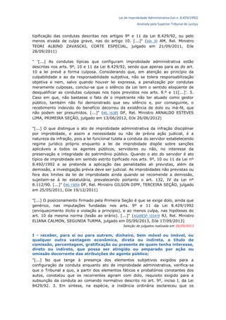 Lei de Improbidade Administrativa (Lei n. 8.429/1992)
Anotada pelo Superior Tribunal de Justiça
tipificação das condutas descritas nos artigos 9º e 11 da Lei 8.429/92, ou pelo
menos eivada de culpa grave, nas do artigo 10. [...]" (AIA 30 AM, Rel. Ministro
TEORI ALBINO ZAVASCKI, CORTE ESPECIAL, julgado em 21/09/2011, DJe
28/09/2011)
" '[...] As condutas típicas que configuram improbidade administrativa estão
descritas nos arts. 9º, 10 e 11 da Lei 8.429/92, sendo que apenas para as do art.
10 a lei prevê a forma culposa. Considerando que, em atenção ao princípio da
culpabilidade e ao da responsabilidade subjetiva, não se tolera responsabilização
objetiva e nem, salvo quando houver lei expressa, a penalização por condutas
meramente culposas, conclui-se que o silêncio da Lei tem o sentido eloqüente de
desqualificar as condutas culposas nos tipos previstos nos arts. 9.º e 11[...]'. 5.
Caso em que, não bastasse o fato de o impetrante não ter atuado como gestor
público, também não foi demonstrado que seu silêncio e, por conseguinte, o
recebimento indevido do benefício decorreu da existência de dolo ou má-fé, que
não podem ser presumidos. [...]" (MS 16385 DF, Rel. Ministro ARNALDO ESTEVES
LIMA, PRIMEIRA SEÇÃO, julgado em 13/06/2012, DJe 26/06/2012)
"[...] O que distingue o ato de improbidade administrativa da infração disciplinar
por improbidade, e assim a necessidade ou não de prévia ação judicial, é a
natureza da infração, pois a lei funcional tutela a conduta do servidor estabelecendo
regime jurídico próprio enquanto a lei de improbidade dispõe sobre sanções
aplicáveis a todos os agentes públicos, servidores ou não, no interesse da
preservação e integridade do patrimônio público. Quando o ato do servidor é ato
típico de improbidade em sentido estrito tipificado nos arts. 9º, 10 ou 11 da Lei nº
8.492/1992 e se pretende a aplicação das penalidades ali previstas, além da
demissão, a investigação prévia deve ser judicial. As improbidades não previstas ou
fora dos limites da lei de improbidade ainda quando se recomende a demissão,
sujeitam-se à lei estatutária, prevalecendo portanto o art. 132, IV da Lei nº
8.112/90. [...]" (MS 15054 DF, Rel. Ministro GILSON DIPP, TERCEIRA SEÇÃO, julgado
em 25/05/2011, DJe 19/12/2011)
"[...] O posicionamento firmado pela Primeira Seção é que se exige dolo, ainda que
genérico, nas imputações fundadas nos arts. 9º e 11 da Lei 8.429/1992
(enriquecimento ilícito e violação a princípio), e ao menos culpa, nas hipóteses do
art. 10 da mesma norma (lesão ao erário). [...]" (AGARESP 103419 RJ, Rel. Ministro
ELIANA CALMON, SEGUNDA TURMA, julgado em 05/09/2013, DJe 17/09/2013)
Seleção de julgados realizada em 26/09/2013
I - receber, para si ou para outrem, dinheiro, bem móvel ou imóvel, ou
qualquer outra vantagem econômica, direta ou indireta, a título de
comissão, percentagem, gratificação ou presente de quem tenha interesse,
direto ou indireto, que possa ser atingido ou amparado por ação ou
omissão decorrente das atribuições do agente público;
"[...] No que tange à presença dos elementos subjetivos exigidos para a
configuração da conduta enquanto ato de improbidade administrativa, verifica-se
que o Tribunal a quo, a partir dos elementos fáticos e probatórios constantes dos
autos, constatou que os recorrentes agiram com dolo, requisito exigido para a
subsunção da conduta ao comando normativo descrito no art. 9º, inciso I, da Lei
8429/92. 3. Em síntese, na espécie, a instância ordinária esclareceu que os
 