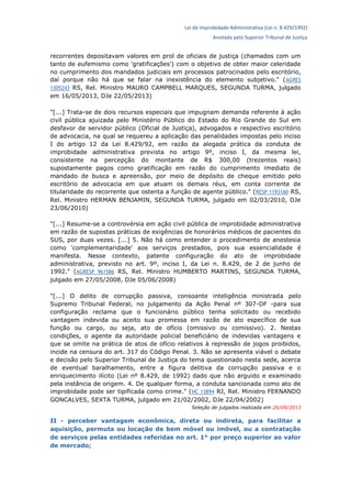 Lei de Improbidade Administrativa (Lei n. 8.429/1992)
Anotada pelo Superior Tribunal de Justiça
recorrentes depositavam valores em prol de oficiais de justiça (chamados com um
tanto de eufemismo como 'gratificações') com o objetivo de obter maior celeridade
no cumprimento dos mandados judiciais em processos patrocinados pelo escritório,
daí porque não há que se falar na inexistência do elemento subjetivo." (AGRES
1305243 RS, Rel. Ministro MAURO CAMPBELL MARQUES, SEGUNDA TURMA, julgado
em 16/05/2013, DJe 22/05/2013)
"[...] Trata-se de dois recursos especiais que impugnam demanda referente à ação
civil pública ajuizada pelo Ministério Público do Estado do Rio Grande do Sul em
desfavor de servidor público (Oficial de Justiça), advogados e respectivo escritório
de advocacia, na qual se requereu a aplicação das penalidades impostas pelo inciso
I do artigo 12 da Lei 8.429/92, em razão da alegada prática da conduta de
improbidade administrativa prevista no artigo 9º, inciso I, da mesma lei,
consistente na percepção do montante de R$ 300,00 (trezentos reais)
supostamente pagos como gratificação em razão do cumprimento imediato de
mandado de busca e apreensão, por meio de depósito de cheque emitido pelo
escritório de advocacia em que atuam os demais réus, em conta corrente de
titularidade do recorrente que ostenta a função de agente público." (RESP 1193160 RS,
Rel. Ministro HERMAN BENJAMIN, SEGUNDA TURMA, julgado em 02/03/2010, DJe
23/06/2010)
"[...] Resume-se a controvérsia em ação civil pública de improbidade administrativa
em razão de supostas práticas de exigências de honorários médicos de pacientes do
SUS, por duas vezes. [...] 5. Não há como entender o procedimento de anestesia
como 'complementaridade' aos serviços prestados, pois sua essencialidade é
manifesta. Nesse contexto, patente configuração do ato de improbidade
administrativa, previsto no art. 9º, inciso I, da Lei n. 8.429, de 2 de junho de
1992." (AGRESP 961586 RS, Rel. Ministro HUMBERTO MARTINS, SEGUNDA TURMA,
julgado em 27/05/2008, DJe 05/06/2008)
"[...] O delito de corrupção passiva, consoante inteligência ministrada pelo
Supremo Tribunal Federal, no julgamento da Ação Penal nº 307-DF -para sua
configuração reclama que o funcionário público tenha solicitado ou recebido
vantagem indevida ou aceito sua promessa em razão de ato específico de sua
função ou cargo, ou seja, ato de ofício (omissivo ou comissivo). 2. Nestas
condições, o agente da autoridade policial beneficiário de indevidas vantagens e
que se omite na prática de atos de ofício relativos à repressão de jogos proibidos,
incide na censura do art. 317 do Código Penal. 3. Não se apresenta viável o debate
e decisão pelo Superior Tribunal de Justiça do tema questionado nesta sede, acerca
de eventual baralhamento, entre a figura delitiva da corrupção passiva e o
enriquecimento ilícito (Lei nº 8.429, de 1992) dado que não arguido e examinado
pela instância de origem. 4. De qualquer forma, a conduta sancionada como ato de
improbidade pode ser tipificada como crime." (HC 13894 RJ, Rel. Ministro FERNANDO
GONCALVES, SEXTA TURMA, julgado em 21/02/2002, DJe 22/04/2002)
Seleção de julgados realizada em 26/09/2013
II - perceber vantagem econômica, direta ou indireta, para facilitar a
aquisição, permuta ou locação de bem móvel ou imóvel, ou a contratação
de serviços pelas entidades referidas no art. 1° por preço superior ao valor
de mercado;
 