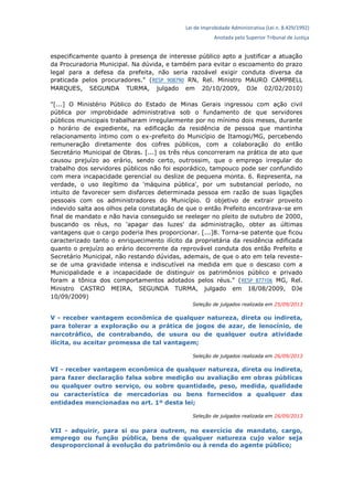 Lei de Improbidade Administrativa (Lei n. 8.429/1992)
Anotada pelo Superior Tribunal de Justiça
especificamente quanto à presença de interesse público apto a justificar a atuação
da Procuradoria Municipal. Na dúvida, e também para evitar o escoamento do prazo
legal para a defesa da prefeita, não seria razoável exigir conduta diversa da
praticada pelos procuradores." (RESP 908790 RN, Rel. Ministro MAURO CAMPBELL
MARQUES, SEGUNDA TURMA, julgado em 20/10/2009, DJe 02/02/2010)
"[...] O Ministério Público do Estado de Minas Gerais ingressou com ação civil
pública por improbidade administrativa sob o fundamento de que servidores
públicos municipais trabalharam irregularmente por no mínimo dois meses, durante
o horário de expediente, na edificação da residência de pessoa que mantinha
relacionamento íntimo com o ex-prefeito do Município de Itamogi/MG, percebendo
remuneração diretamente dos cofres públicos, com a colaboração do então
Secretário Municipal de Obras. [...] os três réus concorreram na prática de ato que
causou prejuízo ao erário, sendo certo, outrossim, que o emprego irregular do
trabalho dos servidores públicos não foi esporádico, tampouco pode ser confundido
com mera incapacidade gerencial ou deslize de pequena monta. 6. Representa, na
verdade, o uso ilegítimo da 'máquina pública', por um substancial período, no
intuito de favorecer sem disfarces determinada pessoa em razão de suas ligações
pessoais com os administradores do Município. O objetivo de extrair proveito
indevido salta aos olhos pela constatação de que o então Prefeito encontrava-se em
final de mandato e não havia conseguido se reeleger no pleito de outubro de 2000,
buscando os réus, no 'apagar das luzes' da administração, obter as últimas
vantagens que o cargo poderia lhes proporcionar. [...]8. Torna-se patente que ficou
caracterizado tanto o enriquecimento ilícito da proprietária da residência edificada
quanto o prejuízo ao erário decorrente da reprovável conduta dos então Prefeito e
Secretário Municipal, não restando dúvidas, ademais, de que o ato em tela reveste-
se de uma gravidade intensa e indiscutível na medida em que o descaso com a
Municipalidade e a incapacidade de distinguir os patrimônios público e privado
foram a tônica dos comportamentos adotados pelos réus." (RESP 877106 MG, Rel.
Ministro CASTRO MEIRA, SEGUNDA TURMA, julgado em 18/08/2009, DJe
10/09/2009)
Seleção de julgados realizada em 25/09/2013
V - receber vantagem econômica de qualquer natureza, direta ou indireta,
para tolerar a exploração ou a prática de jogos de azar, de lenocínio, de
narcotráfico, de contrabando, de usura ou de qualquer outra atividade
ilícita, ou aceitar promessa de tal vantagem;
Seleção de julgados realizada em 26/09/2013
VI - receber vantagem econômica de qualquer natureza, direta ou indireta,
para fazer declaração falsa sobre medição ou avaliação em obras públicas
ou qualquer outro serviço, ou sobre quantidade, peso, medida, qualidade
ou característica de mercadorias ou bens fornecidos a qualquer das
entidades mencionadas no art. 1º desta lei;
Seleção de julgados realizada em 26/09/2013
VII - adquirir, para si ou para outrem, no exercício de mandato, cargo,
emprego ou função pública, bens de qualquer natureza cujo valor seja
desproporcional à evolução do patrimônio ou à renda do agente público;
 