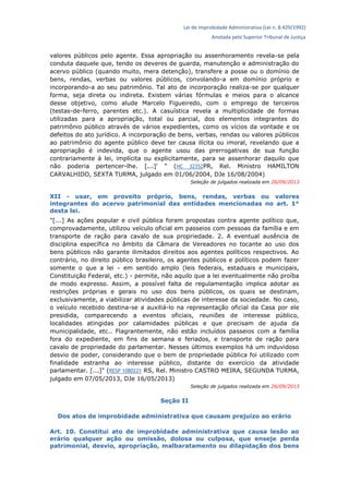 Lei de Improbidade Administrativa (Lei n. 8.429/1992)
Anotada pelo Superior Tribunal de Justiça
valores públicos pelo agente. Essa apropriação ou assenhoramento revela-se pela
conduta daquele que, tendo os deveres de guarda, manutenção e administração do
acervo público (quando muito, mera detenção), transfere a posse ou o domínio de
bens, rendas, verbas ou valores públicos, convolando-a em domínio próprio e
incorporando-a ao seu patrimônio. Tal ato de incorporação realiza-se por qualquer
forma, seja direta ou indireta. Existem várias fórmulas e meios para o alcance
desse objetivo, como alude Marcelo Figueiredo, com o emprego de terceiros
(testas-de-ferro, parentes etc.). A casuística revela a multiplicidade de formas
utilizadas para a apropriação, total ou parcial, dos elementos integrantes do
patrimônio público através de vários expedientes, como os vícios da vontade e os
defeitos do ato jurídico. A incorporação de bens, verbas, rendas ou valores públicos
ao patrimônio do agente público deve ter causa ilícita ou imoral, revelando que a
apropriação é indevida, que o agente usou das prerrogativas de sua função
contrariamente à lei, implícita ou explicitamente, para se assenhorar daquilo que
não poderia pertencer-lhe. [...]' " (HC 32352PR, Rel. Ministro HAMILTON
CARVALHIDO, SEXTA TURMA, julgado em 01/06/2004, DJe 16/08/2004)
Seleção de julgados realizada em 26/09/2013
XII - usar, em proveito próprio, bens, rendas, verbas ou valores
integrantes do acervo patrimonial das entidades mencionadas no art. 1°
desta lei.
"[...] As ações popular e civil pública foram propostas contra agente político que,
comprovadamente, utilizou veículo oficial em passeios com pessoas da família e em
transporte de ração para cavalo de sua propriedade. 2. A eventual ausência de
disciplina específica no âmbito da Câmara de Vereadores no tocante ao uso dos
bens públicos não garante ilimitados direitos aos agentes políticos respectivos. Ao
contrário, no direito público brasileiro, os agentes públicos e políticos podem fazer
somente o que a lei - em sentido amplo (leis federais, estaduais e municipais,
Constituição Federal, etc.) - permite, não aquilo que a lei eventualmente não proíba
de modo expresso. Assim, a possível falta de regulamentação implica adotar as
restrições próprias e gerais no uso dos bens públicos, os quais se destinam,
exclusivamente, a viabilizar atividades públicas de interesse da sociedade. No caso,
o veículo recebido destina-se a auxiliá-lo na representação oficial da Casa por ele
presidida, comparecendo a eventos oficiais, reuniões de interesse público,
localidades atingidas por calamidades públicas e que precisam de ajuda da
municipalidade, etc.. Flagrantemente, não estão incluídos passeios com a família
fora do expediente, em fins de semana e feriados, e transporte de ração para
cavalo de propriedade do parlamentar. Nesses últimos exemplos há um induvidoso
desvio de poder, considerando que o bem de propriedade pública foi utilizado com
finalidade estranha ao interesse público, distante do exercício da atividade
parlamentar. [...]" (RESP 1080221 RS, Rel. Ministro CASTRO MEIRA, SEGUNDA TURMA,
julgado em 07/05/2013, DJe 16/05/2013)
Seleção de julgados realizada em 26/09/2013
Seção II
Dos atos de improbidade administrativa que causam prejuízo ao erário
Art. 10. Constitui ato de improbidade administrativa que causa lesão ao
erário qualquer ação ou omissão, dolosa ou culposa, que enseje perda
patrimonial, desvio, apropriação, malbaratamento ou dilapidação dos bens
 