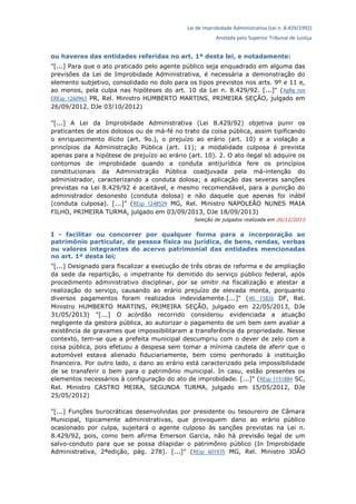 Lei de Improbidade Administrativa (Lei n. 8.429/1992)
Anotada pelo Superior Tribunal de Justiça
ou haveres das entidades referidas no art. 1º desta lei, e notadamente:
"[...] Para que o ato praticado pelo agente público seja enquadrado em alguma das
previsões da Lei de Improbidade Administrativa, é necessária a demonstração do
elemento subjetivo, consolidado no dolo para os tipos previstos nos arts. 9º e 11 e,
ao menos, pela culpa nas hipóteses do art. 10 da Lei n. 8.429/92. [...]" (AgRg nos
EREsp 1260963 PR, Rel. Ministro HUMBERTO MARTINS, PRIMEIRA SEÇÃO, julgado em
26/09/2012, DJe 03/10/2012)
"[...] A Lei da Improbidade Administrativa (Lei 8.429/92) objetiva punir os
praticantes de atos dolosos ou de má-fé no trato da coisa pública, assim tipificando
o enriquecimento ilícito (art. 9o.), o prejuízo ao erário (art. 10) e a violação a
princípios da Administração Pública (art. 11); a modalidade culposa é prevista
apenas para a hipótese de prejuízo ao erário (art. 10). 2. O ato ilegal só adquire os
contornos de improbidade quando a conduta antijurídica fere os princípios
constitucionais da Administração Pública coadjuvada pela má-intenção do
administrador, caracterizando a conduta dolosa; a aplicação das severas sanções
previstas na Lei 8.429/92 é aceitável, e mesmo recomendável, para a punição do
administrador desonesto (conduta dolosa) e não daquele que apenas foi inábil
(conduta culposa). [...]" (REsp 1248529 MG, Rel. Ministro NAPOLEÃO NUNES MAIA
FILHO, PRIMEIRA TURMA, julgado em 03/09/2013, DJe 18/09/2013)
Seleção de julgados realizada em 26/12/2013
I - facilitar ou concorrer por qualquer forma para a incorporação ao
patrimônio particular, de pessoa física ou jurídica, de bens, rendas, verbas
ou valores integrantes do acervo patrimonial das entidades mencionadas
no art. 1º desta lei;
"[...] Designado para fiscalizar a execução de três obras de reforma e de ampliação
da sede da repartição, o impetrante foi demitido do serviço público federal, após
procedimento administrativo disciplinar, por se omitir na fiscalização e atestar a
realização do serviço, causando ao erário prejuízo de elevada monta, porquanto
diversos pagamentos foram realizados indevidamente.[...]" (MS 15826 DF, Rel.
Ministro HUMBERTO MARTINS, PRIMEIRA SEÇÃO, julgado em 22/05/2013, DJe
31/05/2013) "[...] O acórdão recorrido considerou evidenciada a atuação
negligente da gestora pública, ao autorizar o pagamento de um bem sem avaliar a
existência de gravames que impossibilitaram a transferência da propriedade. Nesse
contexto, tem-se que a prefeita municipal descumpriu com o dever de zelo com a
coisa pública, pois efetuou a despesa sem tomar a mínima cautela de aferir que o
automóvel estava alienado fiduciariamente, bem como penhorado à instituição
financeira. Por outro lado, o dano ao erário está caracterizado pela impossibilidade
de se transferir o bem para o patrimônio municipal. In casu, estão presentes os
elementos necessários à configuração do ato de improbidade. [...]" (REsp 1151884 SC,
Rel. Ministro CASTRO MEIRA, SEGUNDA TURMA, julgado em 15/05/2012, DJe
25/05/2012)
"[...] Funções burocráticas desenvolvidas por presidente ou tesoureiro de Câmara
Municipal, tipicamente administrativas, que provoquem dano ao erário público
ocasionado por culpa, sujeitará o agente culposo às sanções previstas na Lei n.
8.429/92, pois, como bem afirma Emerson Garcia, não há previsão legal de um
salvo-conduto para que se possa dilapidar o patrimônio público (In Improbidade
Administrativa, 2ªedição, pág. 278). [...]" (REsp 601935 MG, Rel. Ministro JOÃO
 