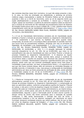 Lei de Improbidade Administrativa (Lei n. 8.429/1992)
Anotada pelo Superior Tribunal de Justiça
das condutas descritas nesse item normativo, na qual não esteja presente o dolo.
6. In casu, na linha da orientação ora estabelecida, a sentença de primeira
instância julgou improcedente o pedido do Ministério Público por ter entendido
ausentes o dolo ou a má-fé do recorrente, como se vê do seguinte trecho que
expõe detalhadamente a conduta do ex-Prefeito: 7. Ocorre que o Tribunal de
origem, apesar de reconhecer a ausência do elemento subjetivo (dolo) ao descrever
que a conduta do recorrente de não realização de procedimento prévio de dispensa
de licitação mostra pouco zelo ou pouco cuidado (fls. 1.124), classifica esse mesmo
comportamento como ato de improbidade administrativa.[...]" (AgRg no REsp 1199582
SP, Rel. Ministro NAPOLEÃO NUNES MAIA FILHO, PRIMEIRA TURMA, julgado em
15/12/2011, DJe 09/02/2012)
"[...] A Lei de Improbidade Administrativa considera ato de improbidade aquele
tendente a frustrar a licitude de processo licitatório ou dispensá-lo indevidamente.
V - Foi exatamente o que ocorreu na hipótese dos autos quando restou
comprovado, de acordo com o circunlóquio fático apresentado no acórdão recorrido,
que houve burla ao procedimento licitatório, atingindo com isso os princípios da
legalidade, da moralidade e da impessoalidade. [...]" (EDcl nos EDcl no AgRg no REsp
691038 MG, Rel. Ministro FRANCISCO FALCÃO, PRIMEIRA TURMA, julgado em
04/04/2006, DJ 02/05/2006, p. 253) "[...] A situação delineada no acórdão
recorrido enquadra-se no art. 10, VIII, da Lei 8.429/1992, que inclui no rol
exemplificativo dos atos de improbidade por dano ao Erário 'frustrar a licitude de
processo licitatório ou dispensá-lo indevidamente'. 4. O desprezo ao regular
procedimento licitatório, além de ilegal, acarreta dano, porque a ausência de
concorrência obsta a escolha da proposta mais favorável dos possíveis licitantes
habilitados a contratar. Desnecessário comprovar superfaturamento para que haja
prejuízo, sendo certo que sua eventual constatação apenas torna mais grave a
imoralidade e pode acarretar, em tese, enriquecimento ilícito.[...] O argumento de
que que não houve conduta dolosa, além de contrariar as conclusões lançadas no
acórdão recorrido, é irrelevante in casu. Isso porque a configuração de improbidade
administrativa por dano ao Erário prescinde da verificação de dolo, sendo admitida
a modalidade culposa no art. 10 da Lei 8.429/1992.[...]" (REsp 1130318 SP, Rel.
Ministro HERMAN BENJAMIN, SEGUNDA TURMA, julgado em 27/04/2010, DJe
27/04/2011)
"[...] Mostra-se incongruente exigir, para a configuração do ato de improbidade
administrativa, previsto no art. 10, inciso VIII, da Lei nº8.429/1992 ('frustrar a
licitude de processo licitatório ou dispensá-lo indevidamente'), a comprovação de
dano ao patrimônio público, conforme jurisprudência pacífica do Superior Tribunal
de Justiça, e não para o crime de dispensa irregular de licitação. É dizer, a mesma
conduta não pode ser irrelevante para o direito administrativo e, ao mesmo tempo,
relevante para o direito penal, sob pena de ofensa ao princípio constitucional da
subsidiariedade, segundo o qual a intervenção penal só deve ocorrer quando os
demais ramos do direito não forem suficientes para a resolução da questão
conflituosa. 3. Não sendo demonstrada a intenção dos réus de burlar o
procedimento licitatório a fim de obterem vantagem em detrimento do erário
municipal, tampouco constatado prejuízo aos cofres públicos, não há que se falar
em crime de dispensa irregular de licitação.[...]" (REsp 1133875 RO, Rel. Ministro
MARCO AURÉLIO BELLIZZE, QUINTA TURMA, julgado em 12/06/2012, DJe
13/08/2012)
 