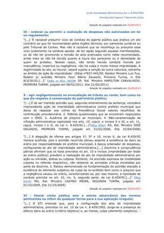 Lei de Improbidade Administrativa (Lei n. 8.429/1992)
Anotada pelo Superior Tribunal de Justiça
Seleção de julgados realizada em 26/09/2013
IX - ordenar ou permitir a realização de despesas não autorizadas em lei
ou regulamento;
"[...] 'É razoável presumir vício de conduta do agente público que pratica um ato
contrário ao que foi recomendado pelos órgãos técnicos, por pareceres jurídicos ou
pelo Tribunal de Contas. Mas não é razoável que se reconheça ou presuma esse
vício justamente na conduta oposta: de ter agido segundo aquelas manifestações,
ou de não ter promovido a revisão de atos praticados como nelas recomendado,
ainda mais se não há dúvida quanto à lisura dos pareceres ou à idoneidade de
quem os prolatou. Nesses casos, não tendo havido conduta movida por
imprudência, imperícia ou negligência, não há culpa e muito menos improbidade. A
ilegitimidade do ato, se houver, estará sujeita a sanção de outra natureza, estranha
ao âmbito da ação de improbidade.' (REsp nº827.445/SP, Relator Ministro Luiz Fux,
Relator p/ acórdão Ministro Teori Albino Zavascki, Primeira Turma, in DJe
8/3/2010).[...]" (AgRg no REsp 1065588 SP, Rel. Ministro HAMILTON CARVALHIDO,
PRIMEIRA TURMA, julgado em 08/02/2011, DJe 21/02/2011)
Seleção de julgados realizada em 26/09/2013
X - agir negligentemente na arrecadação de tributo ou renda, bem como no
que diz respeito à conservação do patrimônio público;
"[...] É de ser mantido acórdão que, seguindo entendimento da sentença, considera
improcedente ação de improbidade administrativa contra prefeito municipal que
deixa de repassar aos cofres da Previdência Social valores recolhidos de
contribuição previdenciária. 2. Débitos questionados que se encontram negociados
com o INSS. 3. Ausência de prejuízo ao município. 4. Não-caracterização da
infração administrativa capitulada nos arts. 10, caput, e incisos X e XI, e art. 11,
caput, incisos I e II, da Lei n. 8.429/92.[...]"(REsp 965671 RS, Rel. Ministro JOSÉ
DELGADO, PRIMEIRA TURMA, julgado em 21/02/2008, DJe 23/04/2008)
"[...] A alegação de ofensa aos artigos 1º, 5º e 10, inciso X, da Lei 8.429/92
merece acolhida, pois o acórdão recorrido deixou assente a existência de dano ao
erário por responsabilidade do prefeito municipal, à época ordenador de despesas,
configurando-se ato de improbidade administrativa.[...] Doutrina e jurisprudência
pátrias afirmam que os tipos previstos no art. 10 e incisos (improbidade por lesão
ao erário público) prevêem a realização de ato de improbidade administrativa por
ação ou omissão, dolosa ou culposa. Portanto, há previsão expressa da modalidade
culposa no referido dispositivo, não obstante as acirradas críticas encetadas por
parte da doutrina. 5. Restou demonstrada na fundamentação do acórdão atacado a
existência do elemento subjetivo da culpa do ex-prefeito bem como o prejuízo que
a negligência causou ao erário, caracterizando-se, por isso mesmo, a tipicidade de
conduta prevista no art. 10, inc. X, segunda parte, da Lei 8.429/92.[...]" (REsp
816193 MG, Rel. Ministro CASTRO MEIRA, SEGUNDA TURMA, julgado em
01/10/2009, DJe 21/10/2009)
Seleção de julgados realizada em 26/09/2013
XI - liberar verba pública sem a estrita observância das normas
pertinentes ou influir de qualquer forma para a sua aplicação irregular;
"[...] O STJ entende que, para a configuração dos atos de improbidade
administrativa, previstos no art. 10 da Lei n. 8.429/1992, exige-se a presença do
efetivo dano ao erário (critério objetivo) e, ao menos, culpa (elemento subjetivo). -
 