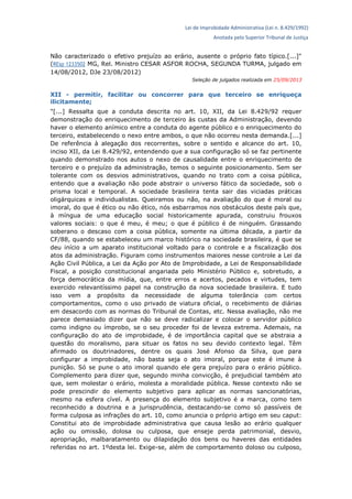 Lei de Improbidade Administrativa (Lei n. 8.429/1992)
Anotada pelo Superior Tribunal de Justiça
Não caracterizado o efetivo prejuízo ao erário, ausente o próprio fato típico.[...]"
(REsp 1233502 MG, Rel. Ministro CESAR ASFOR ROCHA, SEGUNDA TURMA, julgado em
14/08/2012, DJe 23/08/2012)
Seleção de julgados realizada em 25/09/2013
XII - permitir, facilitar ou concorrer para que terceiro se enriqueça
ilicitamente;
"[...] Ressalta que a conduta descrita no art. 10, XII, da Lei 8.429/92 requer
demonstração do enriquecimento de terceiro às custas da Administração, devendo
haver o elemento anímico entre a conduta do agente público e o enriquecimento do
terceiro, estabelecendo o nexo entre ambos, o que não ocorreu nesta demanda.[...]
De referência à alegação dos recorrentes, sobre o sentido e alcance do art. 10,
inciso XII, da Lei 8.429/92, entendendo que a sua configuração só se faz pertinente
quando demonstrado nos autos o nexo de causalidade entre o enriquecimento de
terceiro e o prejuízo da administração, temos o seguinte posicionamento. Sem ser
tolerante com os desvios administrativos, quando no trato com a coisa pública,
entendo que a avaliação não pode abstrair o universo fático da sociedade, sob o
prisma local e temporal. A sociedade brasileira tenta sair das viciadas práticas
oligárquicas e individualistas. Queiramos ou não, na avaliação do que é moral ou
imoral, do que é ético ou não ético, nós esbarramos nos obstáculos deste país que,
à míngua de uma educação social historicamente apurada, construiu frouxos
valores sociais: o que é meu, é meu; o que é público é de ninguém. Grassando
soberano o descaso com a coisa pública, somente na última década, a partir da
CF/88, quando se estabeleceu um marco histórico na sociedade brasileira, é que se
deu início a um aparato institucional voltado para o controle e a fiscalização dos
atos da administração. Figuram como instrumentos maiores nesse controle a Lei da
Ação Civil Pública, a Lei da Ação por Ato de Improbidade, a Lei de Responsabilidade
Fiscal, a posição constitucional angariada pelo Ministério Público e, sobretudo, a
força democrática da mídia, que, entre erros e acertos, pecados e virtudes, tem
exercido relevantíssimo papel na construção da nova sociedade brasileira. E tudo
isso vem a propósito da necessidade de alguma tolerância com certos
comportamentos, como o uso privado de viatura oficial, o recebimento de diárias
em desacordo com as normas do Tribunal de Contas, etc. Nessa avaliação, não me
parece demasiado dizer que não se deve radicalizar e colocar o servidor público
como indigno ou ímprobo, se o seu proceder foi de leveza extrema. Ademais, na
configuração do ato de improbidade, é de importância capital que se abstraia a
questão do moralismo, para situar os fatos no seu devido contexto legal. Têm
afirmado os doutrinadores, dentre os quais José Afonso da Silva, que para
configurar a improbidade, não basta seja o ato imoral, porque este é imune à
punição. Só se pune o ato imoral quando ele gera prejuízo para o erário público.
Complemento para dizer que, segundo minha convicção, é prejudicial também ato
que, sem molestar o erário, molesta a moralidade pública. Nesse contexto não se
pode prescindir do elemento subjetivo para aplicar as normas sancionatórias,
mesmo na esfera cível. A presença do elemento subjetivo é a marca, como tem
reconhecido a doutrina e a jurisprudência, destacando-se como só passíveis de
forma culposa as infrações do art. 10, como anuncia o próprio artigo em seu caput:
Constitui ato de improbidade administrativa que causa lesão ao erário qualquer
ação ou omissão, dolosa ou culposa, que enseje perda patrimonial, desvio,
apropriação, malbaratamento ou dilapidação dos bens ou haveres das entidades
referidas no art. 1ºdesta lei. Exige-se, além de comportamento doloso ou culposo,
 
