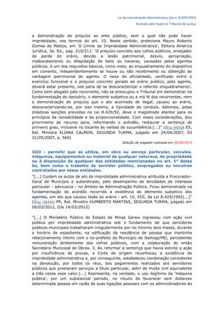 Lei de Improbidade Administrativa (Lei n. 8.429/1992)
Anotada pelo Superior Tribunal de Justiça
a demonstração de prejuízo ao ente público, sem o qual não pode haver
improbidade, nos termos do art. 10. Neste sentido, preleciona Mauro Roberto
Gomes de Mattos, em 'O Limite da Improbidade Administrativa', Editora América
Jurídica, 3a. Ed., pag. 210/211: 'O prejuízo concreto aos cofres públicos, ensejador
de perda do erário, devido a lesão patrimonial, desvio, apropriação,
malbaratamento ou dilapidação de bens ou haveres, causados pelos agentes
públicos, é um dos requisitos básicos, como visto, ao enquadramento do dispositivo
em comento, independentemente se houve ou não recebimento ou obtenção de
vantagem patrimonial do agente. O nexo da oficialidade, verificado entre o
exercício funcional e o prejuízo concreto gerado ao erário público, pelo agente,
deverá estar presente, sob pena de se descaracterizar o referido enquadramento'.
Como bem alegado pelo recorrente, não se preocupou o Tribunal em demonstrar na
fundamentação do decisório, o elemento subjetivo ou a má fé dos recorrentes, nem
a demonstração do prejuízo que o ato acoimado de ilegal, causou ao erário,
descaracterizando-se, por isso mesmo, a tipicidade de conduta. Ademais, pelas
drásticas sanções previstas na Lei 8.429/92, deve o magistrado atentar para os
princípios da razoabilidade e da proporcionalidade. Com essas considerações, dou
provimento ao recurso para, reformando o acórdão, restaurar a sentença de
primeiro grau, inclusive no tocante às verbas de sucumbência.[...]" (REsp 842428 ES,
Rel. Ministra ELIANA CALMON, SEGUNDA TURMA, julgado em 24/04/2007, DJ
21/05/2007, p. 560)
Seleção de julgados realizada em 26/09/2013
XIII - permitir que se utilize, em obra ou serviço particular, veículos,
máquinas, equipamentos ou material de qualquer natureza, de propriedade
ou à disposição de qualquer das entidades mencionadas no art. 1° desta
lei, bem como o trabalho de servidor público, empregados ou terceiros
contratados por essas entidades.
"[...] Cuidam os autos de ato de improbidade administrativa atribuída a Procurador-
Geral de Município e subordinado, pelo desempenho de atividades de interesse
particular - advocacia - no âmbito da Administração Pública. Ficou demonstrada na
fundamentação do acórdão recorrido a existência do elemento subjetivo dos
agentes, em ato que causou lesão ao erário - art. 10, XIII, da Lei 8.429/1992[...]"
(REsp 1264364 PR, Rel. Ministro HUMBERTO MARTINS, SEGUNDA TURMA, julgado em
06/03/2012, DJe 14/03/2012)
"[...] O Ministério Público do Estado de Minas Gerais ingressou com ação civil
pública por improbidade administrativa sob o fundamento de que servidores
públicos municipais trabalharam irregularmente por no mínimo dois meses, durante
o horário de expediente, na edificação da residência de pessoa que mantinha
relacionamento íntimo com o ex-prefeito do Município de Itamogi/MG, percebendo
remuneração diretamente dos cofres públicos, com a colaboração do então
Secretário Municipal de Obras. 3. Ao reformar a sentença que havia extinto a ação
por insuficiência de provas, a Corte de origem reconheceu a existência de
improbidade administrativa e, por conseguinte, estabeleceu condenação consistente
na devolução, por todos os réus, dos pagamentos realizados aos servidores
públicos que prestaram serviços a título particular, além de multa civil equivalente
a três vezes esse valor.[...] Representa, na verdade, o uso ilegítimo da 'máquina
pública', por um substancial período, no intuito de favorecer sem disfarces
determinada pessoa em razão de suas ligações pessoais com os administradores do
 
